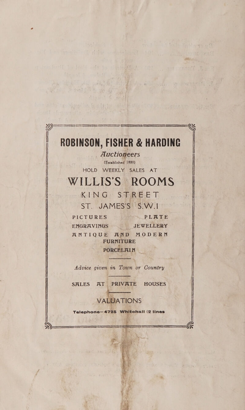 ti) | ROBINSON, FISHER &amp; HARDING   Auctioneers (Established 1830) HOLD WEEKLY SALES AT | | WILLIS'S ROOMS | KING: SIRE T ST. JAMES’S S.W.1 ; ENGRAVINGS | JEWELLERY ANTIQUE AND MODERN FURNITURE me: PORCELAIN _  Advice given 1n Town or Country  SALES AT PRIVATE HOUSES | 