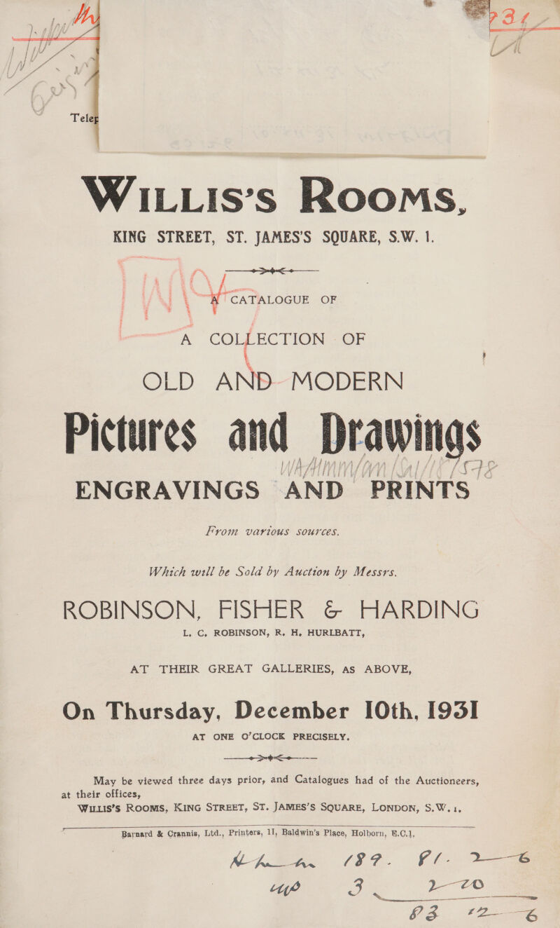   WILLIs’s Rooms, KING STREET, ST. JAMES’S SQUARE, S.W. 1. lo rer OGUE OF A COLLECTION OF i OLD AND. MODERN Pictures and ENGRAVINGS _ ‘AND_ “PRINTS - From various sources.  Which wll be Sold by Auction by Messrs. ROBINSON, FISHER G@ HARDING L, C, ROBINSON, R. H. HURLBATT, AT THEIR GREAT GALLERIES, as ABOVE, On Thursday, December [0th, I93I AT ONE O’CLOCK PRECISELY,  — ——— May be viewed three days prior, and Catalogues had of the Auctioneers, at their offices, Wuis’s Rooms, KING STREET, ST. JAMES’S SQUARE, LONDON, S.W.1,   Barnard &amp; Crannis, Ltd., Printers, 11, Baldwin’s Place, Holborn, B.C.1, ‘ye is 2-0 a