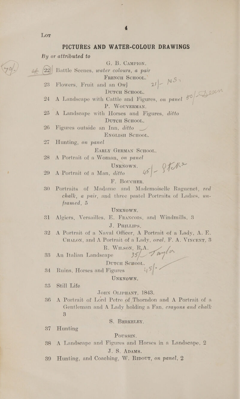 PICTURES AND WATER-COLOUR DRAWINGS By or attributed to ea G. B. Campion. (22) Battle Scenes, water colours, a pair FRENCH SCHOOL. ¢ 23 Flowers, Fruit and an Owl GO DutTcH SCHOOL. Peg: 24 &lt;A Landscape with Cattle and Figures, on panel Be es P. WovuvERMAN. | 25 A Landscape with Horses and Figures, ditto DutTcH SCHOOL. 26 Figures outside an Inn, ditto _V ENGLIsH ScHoon. 27 Hunting, on panel Koma EarRLy GERMAN SCHOOL. 28 &lt;A Portrait of a Woman, on panel UNKNOWN. _ 29 A-Portrait of a Man, ditto Ly? i 0 Soa F. BovucHer. 30 Portraits of Madame and Mademoiselle Raguenet, red chalk, a pair, and three pastel Portraits of Ladies, un- framed, 5 UNKNOWN. 81 Algiers, Versailles, E, Francors, and Windmills, 3 J. PHILures. 382 A Portrait of a Naval Officer, A Portrait of a Lady, A. E. Cuaton, and A Portrait of a Lady, oval, F. A. Vincent, 3 Kh. Witeorws. Of tah 83 An Italian Landscape bye cA jas Ss Duren Scroor. ig eet 84 Ruins, Horses and Figures : : UNKNOWN. 85 Still Life Joun OnipHant, 1848. 836 A Portrait of Lord Petre of Thorndon and A Portrait of a Gentleman and A Lady holding a Fan, crayons and chalk 3 S. BERKELEY. 37 Hunting Poussin. 88 A Landscape and Figures and Horses in a Landscape, 2 J. S. ADAMS. 89 Hunting, and Coaching, W. Ripout, on panel, 2
