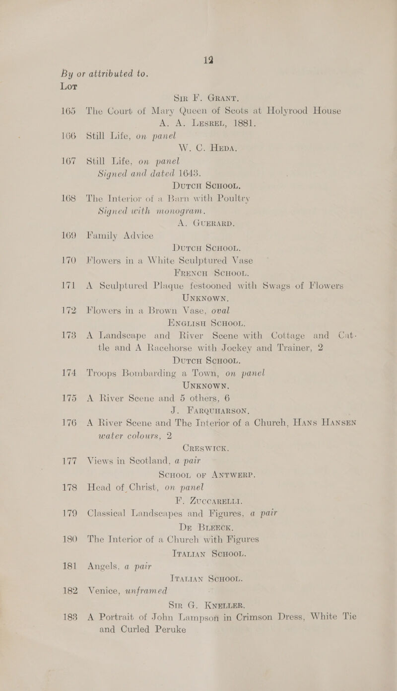 By or attributed to. Lor Sir I’. GRANT. 165 The Court of Mary Queen of Scots at Holyrood House A. A. LesReu, 1881. 166 Still Life, on panel W. C. HEDA. 167 Still Life, on panel Signed and dated 16438. DurcH SCHOOL. 168 The Interior of a Barn with Poultry Signed with monogram. A. GUERARD. 169 Family Advice Dutcu SCHOOL. 170 Flowers in a White Sculptured Vase FRENCH SCHOOL. 171 A Sculptured Plaque festooned with Swags of Flowers UNKNOWN. 172 Flowers in a Brown Vase, oval ENGLISH SCHOOL. 173 A Landscape and River Scene with Cottage and Cat- tle and A Racehorse with Jockey and Trainer, 2 DutcnH ScHooL. 174 Troops Bombarding a Town, on panel UNKNOWN. 175 <A River Scene and 5 others, 6 J. FARQUHARSON, 176 A River Scene and The Interior of a Church, Hans HANSEN water colours, 2 CRESWICK. 177 Views in Scotland, a pair ScHOOL oF ANTWERP. 178 Head of Christ, on panel FE. ZUCCARELLI. 179 Classical Landscapes and Figures, a pair Dr BLEECK,. 180 The Interior of a Church with Figures ITALIAN SCHOOL. 181 Angels, a pair ITALIAN SCHOOL. 182 Venice, unframed Sir G. KNELLER. 183. A Portrait of John Lampson in Crimson Dress, White Tie and Curled Peruke