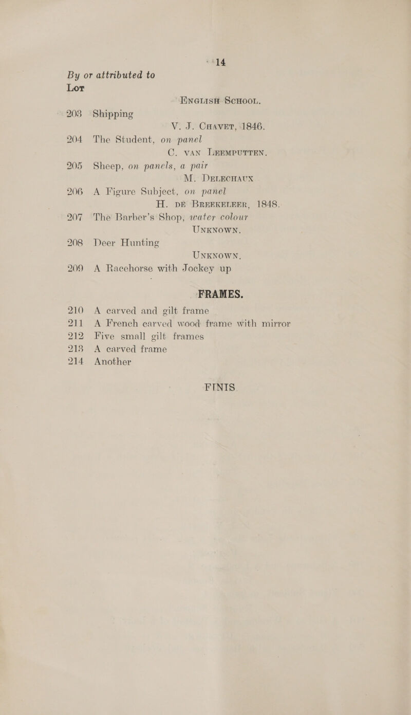 “14 By or attributed to Lor ENGLISH SCHOOL. 203 Shipping V. J. CHavet, 1846. 204 The Student, on panel C. vAN LEEMPUTTEN, 205 Sheep, on panels, a parr M. DELECHAUX 206 <A Figure Subject, on panel H. DE BREEKELEER, 1848. 207 The Barber’s Shop, water colour UNKNOWN. 208 Deer Hunting UNKNOWN. 209 A Racehorse with Jockey up FRAMES. 210 A carved and gilt frame 211 <A French carved wood frame with mirror 212 Five small gilt frames 2183 A carved frame 214 Another FINIS.