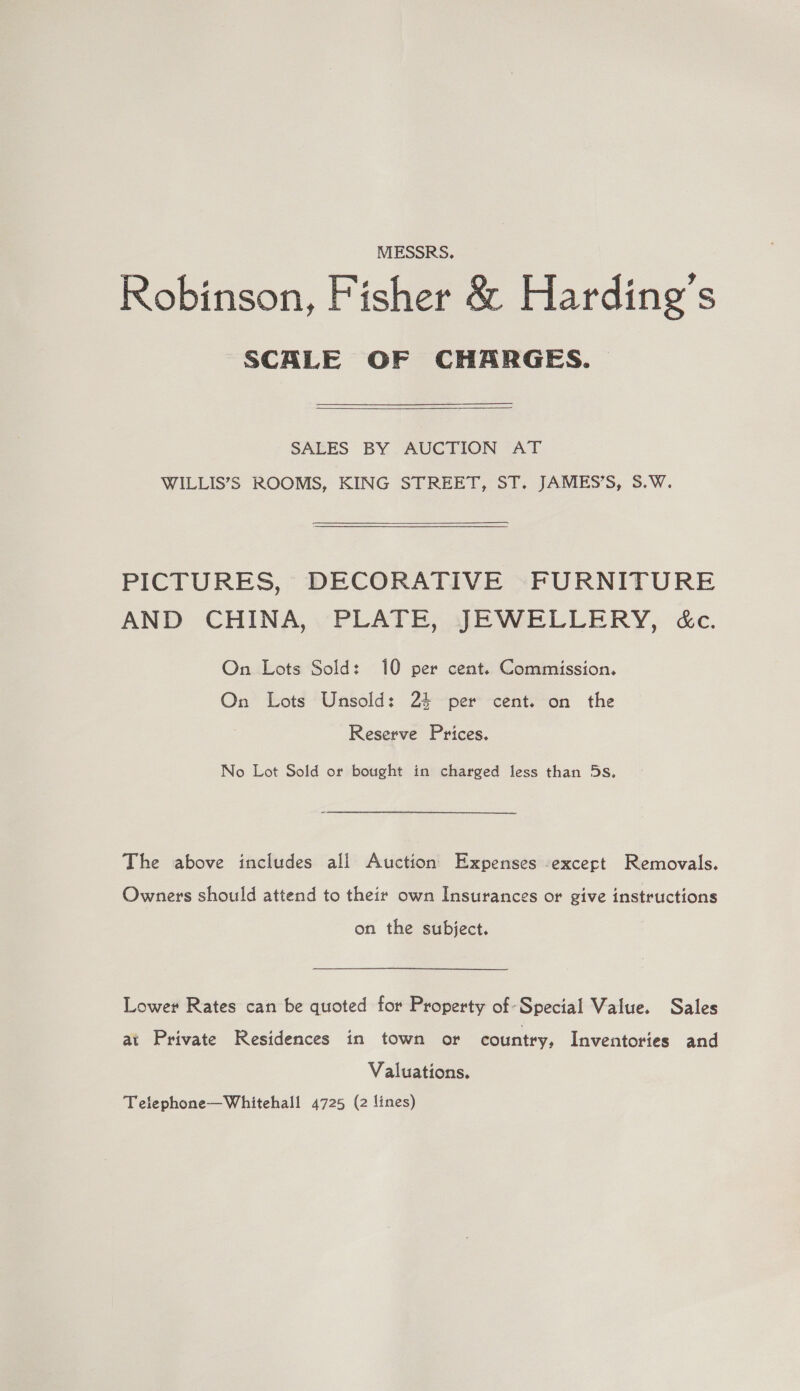 MESSRS. Robinson, Fisher &amp; Harding’s SCALE OF CHARGES. | SALES BY AUCTION AT WILLIS’S ROOMS, KING STREET, ST. JAMES’S, 5.W.  PICTURES, DECORATIVE FURNITURE AND CHINA, vPLATE, ALE WELLERY, cc. On Lots Sold: 10 per cent. Commission. On Lots Unsold: 24 per cent. on the Reserve Prices. No Lot Sold or bought in charged less than 5s. The above includes all Auction Expenses except Removals. Owners should attend to their own Insurances or give instructions on the subject. Lower Rates can be quoted for Property of Special Value. Sales at Private Residences in town or country, Inventories and Valuations. Telephone—Whitehall 4725 (2 lines)