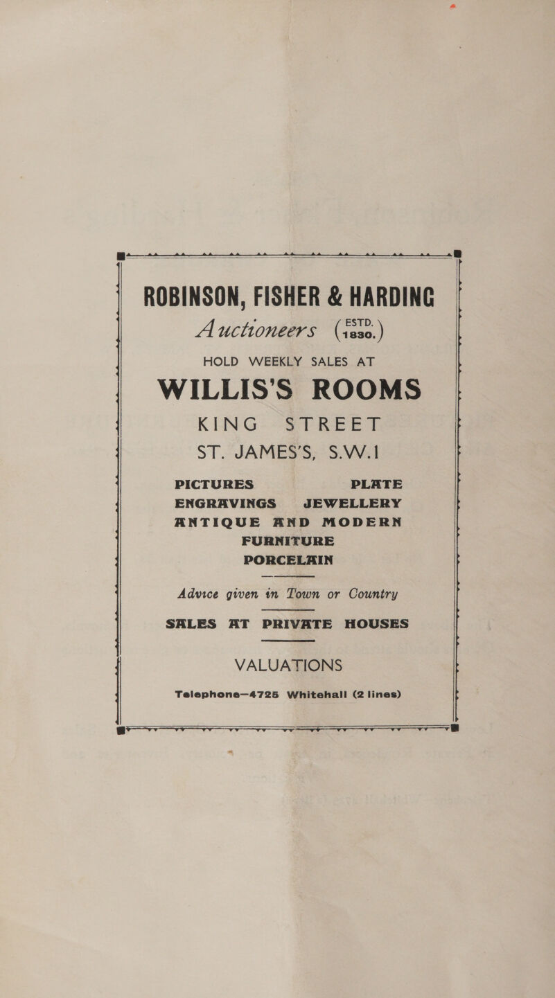 8 |   ROBINSON, FISHER &amp; HARDING Auctioneers (s8s0.) HOLD WEEKLY SALES AT WILLIS'S ROOMS KING. -&amp; PREET ST. JAMES’S, S.W.1 PICTURES PLATE ENGRAVINGS JEWELLERY ANTIQUE AND MODERN FURNITURE PORCELAIN  Advice given in Town or Country  SALES AT PRIVATE HOUSES  VALUATIONS Telephone—4725 Whitehall (2 lines) 