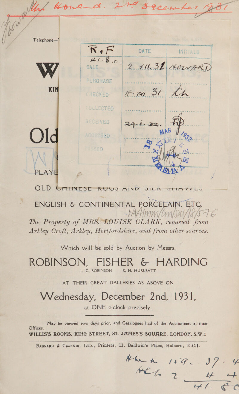    ENGLISH &amp; CONTINENTAL PORCELAIN, ae WAAmn PUY TUE (G, agit y ae The Property of MRS. LOUISE CLARK, bined Oe om Arkley Croft, Arkley, Hertfordshire, and from other sources. Which will be sold by Auction by Messrs. ROBINSON, FISHER &amp; HARDING L. C. ROBINSON R. H. HURLBATT AT THEIR GREAT GALLERIES AS ABOVE ON Wrednesday, December 2nd, 1931, at ONE o'clock precisely.  May be viewed two days prior, and Catalogues had of the Auctioneers at their Offices, WILLIS’S ROOMS, KING STREET, ST. JAMES’S SQUARE, LONDON, S.W.1   Bapnarp &amp; Cuannis, Lirp., Printers, 11, Baldwin’s Place, Holborn), E.C.1. ia 