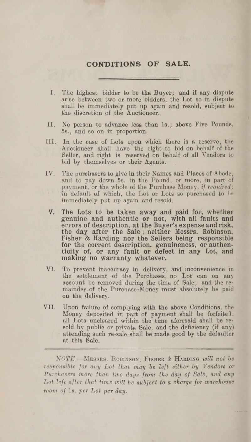 CONDITIONS OF SALE. I. The highest bidder to be the Buyer; and if any dispute ar’se between two or more bidders, the Lot so in dispute shall be immediately put up again and resold, subject to the discretion of the Auctioneer. II. No person to advance less than 1s.; above Five Pounds, 5s., and so on in proportion. Ill. In the case of Lots upon which there is a reserve, the Auctioneer shall have the right to bid on behalf of the Seller, and right is reserved on behalf of all Vendors to bid by themselves or their Agents. IV. The purchasers to give in their Names and Places of Abode, and to pay down 5s. in the Pound, or more, im part of payment, or the whole of the Purchase Money, if required; in default of which, the Lot or Lots so purchased to he immediately put up again and resold. V. The Lots to be taken away and paid for, whether genuine and authentic or not, with all faults and errors of description, at the Buyer’s expense and risk, the day after the Sale; neither Messrs. Robinson, Fisher &amp; Harding nor the Sellers being’ responsible for the correct description. genuineness, or authen- ticity of, or any fault or defect in any Lot, and making no warranty whatever. V1. To prevent inaccuracy in delivery, and inconvenience in the settlement of the Purchases, no Lot can on any account be removed during the time of Sale; and the re- mainder.of the Purchase-Money must absolutely be paid on the delivery. VII. Upon failure of complying with the above Conditions, the Money deposited in part of payment shall be forfeite]; all Lots uncleared within the time aforesaid shall be re- sold by public or private Sale, and the deficiency (if any) attending such re-sale shall be made good by the defaulter    NOTE.—MeEssrs. Rosrnson, Fisnmr &amp; Harpine will not be responsible for any Lot that may be left either by Vendors or Purchasers more than two days from the day of Sale, and any Lot left after that time will be subject to a charge for warehouse room of 1s. per Lot per day.