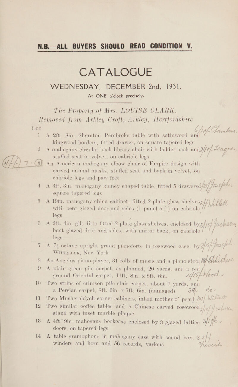  N.B.—ALL BUYERS SHOULD READ CONDITION V.  CATALOGUE WEDNESDAY, DECEMBER 2nd, 1931, At ONE o'clock precisely, The Property . fe LOUISE CHAI, Removed from Arkley Croft, Arkley, Hertfordshire Lot | GC hit G Q rf inher. 1 A 2ft. 8in. Sheraton Pembroke table with satinwood aml / kingwood borders, fitted drawer, on square See ees 2 A mahogany circular back library chair with ladder back k andor [ Leu aimee stuffed seat in velvet, on cabriole legs An American mahogany elbow chair of Empire design with carved animal masks, stuffed seat and back in velvet, on cabriole legs and paw feet ee 4 A 53ft. 3in. mahogany kidney shaped table, fitted 5 drawers i//0/ Vie lpm square tapered legs ae | 5. A 19in. mahogany china eabinet, fitted 2 plate glass shelvesz// Ly AG f/ {4 Se \¥ é with bent glazed door and sides (1 Pec a.f.) on cabriole “ legs : res ae 6 A 2ft. din. gilt ditto fitted 2 plate glass shelves, enclosed by2 af sf faucpAlry bent glazed door and sides, with mirror back, on cabriole ! yf legs ~] A 7t-octave upright grand pianoforte in rosewood case, by Ais] Wuesnock, New York een, 8 An Angelus piano-player, 81 rolls of musie and a piano stool ta S; hth 9 A plain green pile carpet, as planned, 20 yards, and a re ay’ rae sround Oriental carpet, 11it, 8in. x 8ft. 8in. Afi NEcek - 10 Two strips of crimson pile stair carpet, about 7 yards, and a Persian carpet, 8ft. 6in. x 7ft. Gin. (damaged) 39)- do « 12 T'wo similar coffee tables and a Chinese carved rosewood » stand with inset marble plaque - 13 A 4ft. 9in. mahogany bookcase enclosed by 8 glazed lattice 3/17 fo ’ doors, on tapered legs } F 14 A table gramophone in mahogany case with sound box, 2 4 f-- Winders and horn and 56 records, various