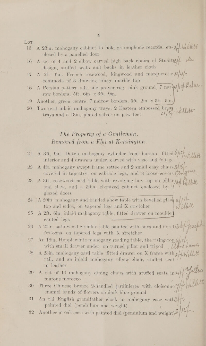 A 23in. mahogany cabinet to hold gramophone records, en-aH Wel fA closed by a panelled door A set of 4 and 2 elbow carved high back chairs of Stuart/a/. ofd- design, stuffed seats and backs in leather cloth a A 2ft. 6in. French rosewood, kingwood and marqueterie aff | commode of 8 drawers, rouge marble top 7 A Persian pattern silk pile praver rug, pink ground, 7 nar row borders, 5ft. 6in. x 8ft. Qin. ey. z afic} hehe « i   Another, green centre, 7 narrow borders, 5ft. 2in. x 38ft. 9in., Two oval inlaid mahogany trays, 2 Eastern embossed brass \ th, RAR trays and a 18in, plated salver on paw feet u4) The Property of a Gentleman. Removed from a Flat at Kensington. A 3ft. 9in. Dutch mahogany cylinder front bureau, fitted bf ie; ‘ 5 . i VL interior and 4 drawers under, carved with vase and fohlage 4 oS A 4ft. mahogany swept frame settee and 2 small easy chairs 34/5 . Ons i 74 L@> covered in tapestry, on cabriole legs, and 3 loose covers An A 8ft. rosewood card table with revolving box top on pillar sul Wi bbdt and claw, and a 380in. ebonized cabinet enclosed by 2 ‘ elazed doors    | | A 20in. mahogany and banded show table with bevelled glas: a i [ top and sides, on tapered lees and X stretcher vi (tbl A 2ft. 6in. inlaid mahogany table, fitted drawer on mouldec canted lees pt ee A 20in. satinwood circular table painted with boys and floral 8//-jretp™ festoons, on tapered legs with X stretcher 2 fe ae ae ; An 18in. Hepplewhite mahogany reading table, the rising top 9//K/- . te Lane ? with small drawer under, on turned pillar and tripod , (LéradAerS A 28in. mahogany ecard table, fitted drawer on X frame with ght Ll ; { rail, and an inlaid mahogany elbow chair, stuffed seat in leather A set of 10 mahogany dining chairs with stuffed seats in Hf thee marone morocco » Eon Three Chinese bronze 2-handled jardinieres with cloisonne 4/7 WU ? enamel bands of flowers on dark blue ground 4 re An old English grandfather clock in mahogany case with3H7 : panted dial (pendulum and weight) Rt le Another in oak case with painted dial (pendulum and weight)” ”| ,