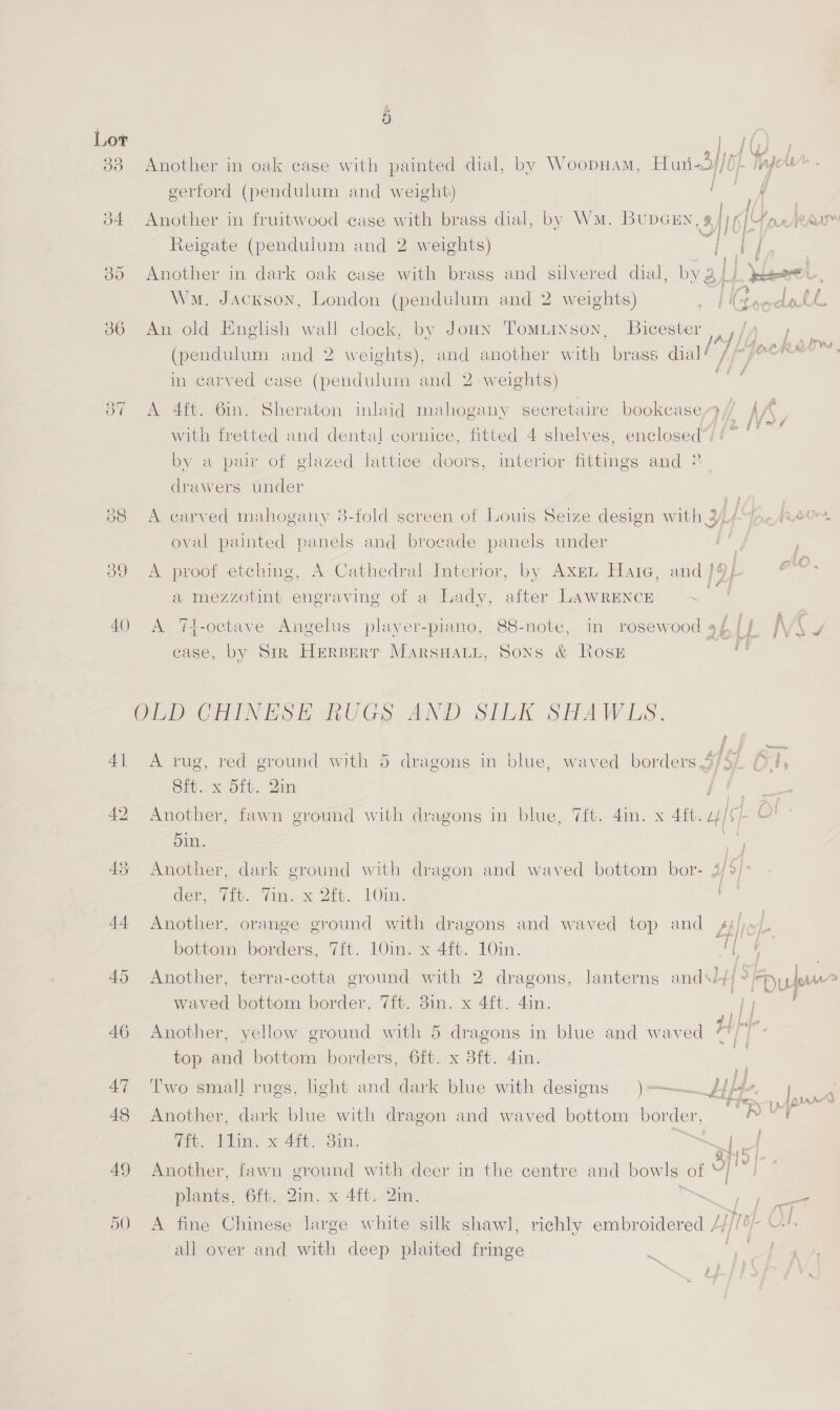 re) 34 30 ee) es) ey dy Sind a 48 Another in oak case with painted dial, by Woopuam, Hurt dj/ DI. gers gerford (pendulum and weight) | f | Another in fruitwood case with brass dial, by Wm. BupcEn, s RA S[ Harter 1/0}. Reigate (pendulum and 2 weights) oak ease with brass and silvered dial, Wm. Jackson, London (pendulum and 2 weights) ae iG Another in dark  ry y; Listy clot An old Enghsh wall clock, by Joan Tomuiiyson, Bicester ee F ay » fers (pendulum and 2 weights), and another with brass dial in carved case (pendulum and 2 weights) A 4ft. 61n. with fretted and dental cornice, Sheraton inlaid mahogany secretaire bookcase f, Af fitted 4 by a pair of glazed lattice doors, drawers under shelves, enclosed. interior Giiines and * A carved mahogany 8-fold screen of Louis Seize design with 3, Ltr Wam, oval painted panels and brocade panels under A Cathedral Interior, a mezzotint engraving of a Lady, A proof etching, and }9- te by AxeL Hate, after LAWRENCE A ‘%4-octave Angelus plaver-piano, 88-note, in case, by Sik Herserr MARSHALL, SONS rosewood 9£ ff JV &amp; Ross a AND SILK SHAW ELS. a: ay A rug, red ground with 5 dragons in blue, waved borders,9/57) 04, Sit. x oft. 2in Ef ge Another, fawn ground with dragons in blue, Tift. 4in. x Aft. 2/67 Ol 5in. RS Another, dark ground with dragon and waved bottom bor- 35] | der viv. Vin: =< 2tc.- tOm. | Another, orange ground with dragons and waved top and_ 4; fe LL bottom borders, 7ft. 10in. x 4ft. 10in. {f / . Another, terra-cotta ground with 2 dragons, lanterns and\l// ° Dufour waved bottom border, 7ft. 8in. x 4ft. 4in. ff ON Another, yellow ground with 5 dragons in blue and waved H ie 6ft. x 3ft. 4in. Two small rugs, light and aa blue with designs )=-— top and bottom borders,  Another, dark blue with dragon and waved bottom border, 7ft. lin. x 4ft. 8in. ae! Another, fawn ground with deer in the centre and bowls of A plants, 6ft. 2in. x 4ft. 2in. Sp A fine Chinese large white silk shawl, richly embroidered /f//4/- U-'- all over and with deep plaited fringe “ie me ~