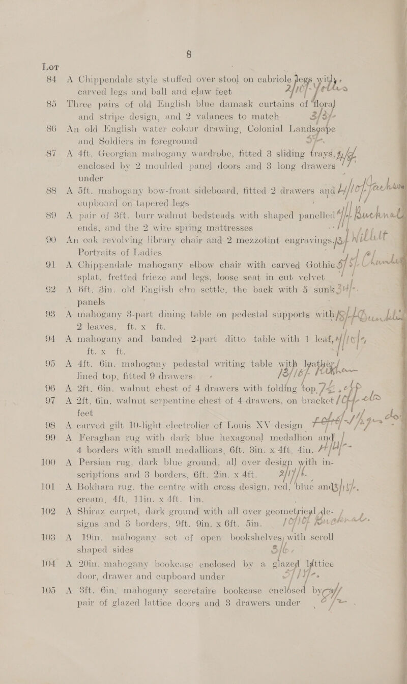 84 reid) A A A A A A A x. 8 Chippendale style stuffed over stool on ¢ abriole ria Ww py carved legs and ball and claw feet —  and stripe design, and 2 valances to match 3/37- Ce and Soldiers in foreground 4ft. Georgian mahogany wardrobe, fitted 8 shding ae By enclosed by 2 moulded panel doorg and 8 long drawers  under oft. mahogany bow-front sideboard, fitted 2 drawers and by) | cupboard on tapered legs pair of 3ft. burr walnut bedsteads with shaped panelled“ all Buch un ends, and the 2 wire spring mattresses il it Portraits of Ladies Chippendale mahogany elbow chair with carved cotniegf Ly ie splat, fretted frieze and legs, loose seat in cut velvet tt 6ft. 8in. old English elm settle, the back with 5 sunk hal panels mahogany 3-part dining table on pedestal supports act BG See a leawes, 10. x” aha. mahogany and banded 2-part ditto table with 1 oat tf Ps De. TG, 4ft. 6in. mahogany pedestal writing table )3/) at lined top, fitted 9 dr nok ‘ ; isp Heke 2ft. 6in. walnut chest of 4 drawers with folding top. 7é. io re 2ft. Gin. walnut serpentine chest of 4 drawers, on bracket /O  feet sarved gilt 10-heht electrolier of Louis XV design pope) Feraghan rug with dark blue hexagonal inedallion and a 4 borders with small medalhons, 6ft. 3in. x 4ft. 4in. Persian rug, dark blue ground, all over design with in- scriptions and 8 borders, 6ft: Qin. x 4ft. af (. Bokhara rug, the centre with cross design, red, ‘blue ands) i, eream, 4ft. Tlin. x 4ft. lin. Shiraz carpet, dark ground with all over seometyiegl Ale- / : Of LO se a, {AS signs and 3 borders, 9ft. 9mm. x 6ft. 5in. /Of10f Rureere 19in. mahogany set of open bookshelves, with scroll shaped sides 3 “| 20in. mahogany bookcase enclosed by a eg “i yb ttice door, drawer and cupboard under fr? sft. 6m, mahogany secretaire bookcase alae wo par of glazed lattice doors and 3 drawers under