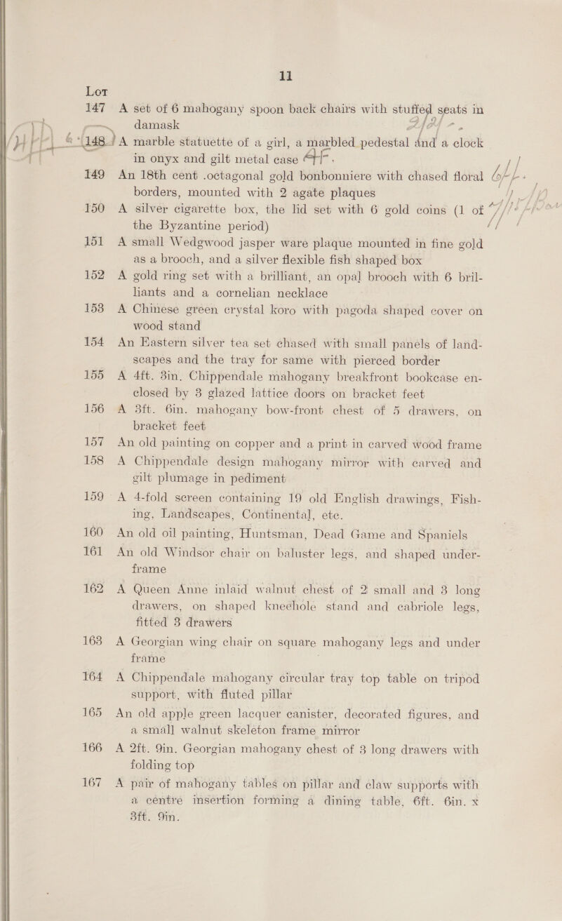 Lot 147 149 151 152 158 154 155 156 157 158 166 167 ll A set of 6 mahogany spoon back chairs with aes a in damask Po in onyx and gilt metal case An 18th cent .octagonal gold bonbonniere with chased floral borders, mounted with 2 agate plaques the Byzantine period) A small Wedgwood jasper ware plaque mounted in fine gold as a brooch, and a silver flexible fish shaped box A gold ring set with a brilliant, an opal brooch with 6 bril- hants and a cornelian necklace A Chinese green crystal koro with pagoda shaped cover on wood stand An Eastern silver tea set chased with small panels of land- scapes and the tray for same with pierced border A 4ft. 3in. Chippendale mahogany breakfront bookcase en- closed by 38 glazed lattice doors on bracket feet A 3ft. 6in. mahogany bow-front chest of 5 drawers, on bracket feet An old painting on copper and a print in carved wood frame A Chippendale design mahogany mirror with carved and gilt plumage in pediment ing, Landscapes, Continental, ete. An old oil painting, Huntsman, Dead Game and Spaniels An old Windsor chair on baluster lees, and shaped under- frame A Queen Anne inlaid walnut chest of 2 small and 8 long drawers, on shaped knechole stand and cabriole legs, fitted 3 drawers A Georgian wing chair on ee mahogany legs and under frame A Chippendale mahogany circular tray top table on tripod support, with fluted pillar An old apple green lacquer canister, decorated figures, and a smal] walnut skeleton frame mirror A 2ft. 9in. Georgian mahogany chest of 3 long drawers with folding top A pair of mahogany tables on pillar and claw supports with a centre insertion forming a dining table, 6ft. 6in. x att. Oi.
