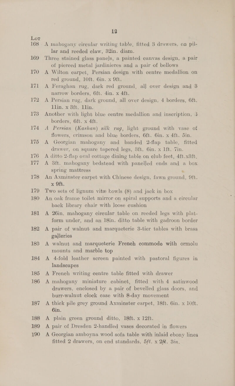 168 169 170 171 172 173 174. 175 176 ny 178 ize 180 181 182 183 184 185 186 187 188 189 190 12 A mahogany circular writing table, fitted 3 drawers, on pil- lar and reeded claw, 32in. diam. Three stained glass panels, a painted canvas design, a pair of pierced metal jardinieres and a pair of bellows A Wilton carpet, Persian design with centre medallion on red ground, 1O0ft. 6in. x Qit: A Feraghan rug, dark red ground, all over design and 3 narrow borders, 6ft. 4in. x 4ft. A Persian rug, dark ground, all over design, 4 borders, 6ft. line Sie. eli. Another with hght blue centre medallion and inscription, 3 borders, 6ft. x 4ft. A Persian Von silk rug, light ground with vase of flowers, crimson and blue borders, 6ft. 6in. x 4ft. 5in. A Georgian mahogany and banded 2-flap table, fitted drawer, on square tapered legs, 3ft. 6in. x lft. Tin. A ditto 2-flap oval cottage dining table on club feet, 4ft.x8ft. A 3ft. mahogany bedstead with panelled ends and a box spring mattress An Axminster carpet with Chinese design, fawn Pome) Oft. x Oft. Two sets of lignum vite bowls (8) and jack in box An oak frame toilet mirror on spiral supports and a circular back library chair with loose cushion A 26in. mahogany circular table on reeded legs with plat- form under, and an 18in. ditto table with gadroon border A pair of walnut and marqueterie 38-tier tables with brass galleries A walnut and marqueterie French commode with ormolu mounts and marble top A 4-fold leather screen painted with pastoral figures in landscapes A French writing centre table fitted with drawer A mahogany miniature cabinet, fitted with 4 satinwood drawers, enclosed by a pair of bevelled glass doors, and burr-walnut clock case with 8-day movement A thick pile grey ground Axminster carpet, 18ft. 6in. x 10ft. 6in. A plain green ground ditto, 18ft. x 12ft. A pair of Dresden 2-handled vases decorated in flowers A Georgian amboyna wood sofa table with inlaid ebony lines