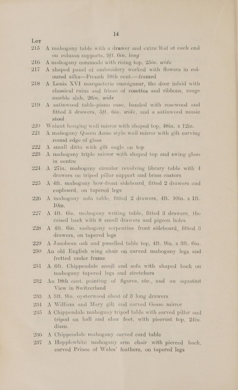A mahogany table with a drawer and extra-léaf at each end on coluinn supports, 9/t. Gin. long A mahogany commode with rising top, 25in. wide A shaped panel of embroidery worked with flowers in col- oured silks—French 18th cent.—framed A Louis XVI marqueterie encoigneur, the door inlaid with classical ruins and frieze of rosettes and ribbons, rouge marble slab, 26in, wide A satinwood table-piano case, banded with rosewood and fitted 3 drawers, 5ft. Gin. wide, and a satinwood music stool Walnut hangine wall mirror with shaped top, 48in. x 12in. A mahogany Queen Anne style wall mirror with gilt carving round edge of glass A small ditto with gilt eagle on top A mahogany triple mirror with shaped top and swing glass in centre A 27in. mahogany circular revolving hbrary table with 4 drawers on tripod pillar support and brass castors A 4ft. mahogany bow-front sideboard, fitted 2 drawers and cupboard, on tapered legs A mahogany sofa table, fitted 2 drawers, 4ft. 10in. x Lit. 10in. A 4ft. 6in. mahogany writing table, fitted 8 drawers, the raised back with 8 small drawers and pigeon holes A 4ft. 61. mahogany serpentine front sideboard, fitted 3 drawers, on tapered legs A Jacobean oak and panelled table top, 4ft. 9in. x 8ft. Gin. An old English wing chair on carved mahogany legs and fretted under frame A 6ft. Chippendale scroll end sofa with shaped back on mahogany tapered legs and stretchers An 18th cent. painting of figures, ete., and an aquatint View in Switzerland A 8ft. 9in. oysterwood chest of 8 long drawers A William and Mary gilt and carved Gesso mirror A Chippendale mahogany tripod table with carved pillar and tripod on ball and claw feet, with piecrust top, 24in. diam. A Chippendale mahogany carved card table A Hepplewhite mahogany arm chair with pierced back, carved Prince of Wales’ feathers, on tapered legs