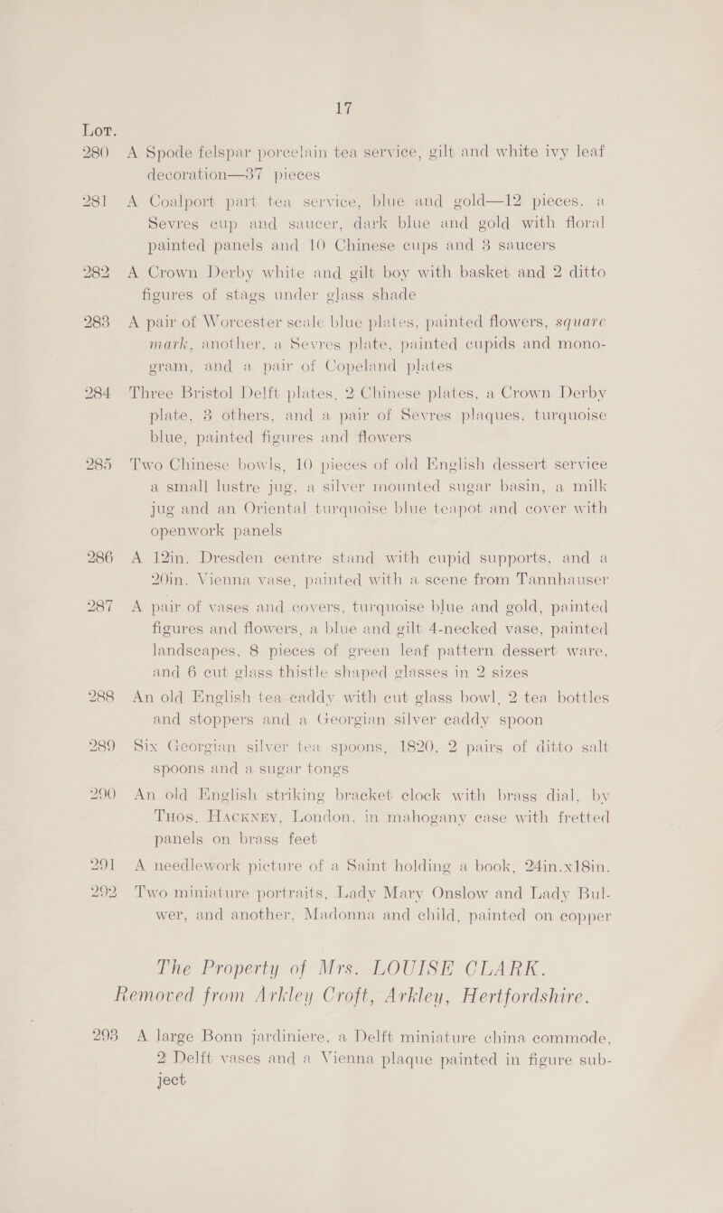 285 286 288 289 290 29] 292 17 A Spode felspar porcelain tea service, gilt and white ivy leaf AT decoration—37 pieces A Coalport part tea service, blue and gold—12 pieces. a Sevres cup and saucer, dark blue and gold with floral painted panels and 10 Chinese cups and 38 saucers A Crown Derby white and gilt boy with basket and 2 ditto figures of stags under elass shade A pair of Worcester scale blue plates, painted flowers, square mark, another, a Sevres plate, painted cupids and mono- eram, and a pair of Copeland plates Three Bristol Delft plates, 2 Chinese plates, a Crown Derby plate, 3 others, and a pair of Sevres plaques, turquoise blue, painted figures and flowers Two Chinese bowls, 10 pieces of old FHnelish dessert serviee a small lustre jug, a silver mounted sugar basin, a milk jug and an Oriental turquoise blue teapot and cover with openwork panels A 12in. Dresden centre stand with cupid supports, and a 20in. Vienna vase, painted with a scene from Tannhauser A pair of vases and covers, turquoise blue and gold, painted figures and flowers, a blue and gilt 4-necked vase, painted landscapes, 8 pieces of green leaf pattern dessert ware, and 6 cut glass thistle shaped glasses in 2 sizes An old Enelish tea caddy with cut glass bowl, 2 tea bottles and stoppers and a Georgian silver caddy spoon Six Georgian silver fea spoons, 1820, 2 pairs of ditto galt spoons and a sugar tongs An old English striking bracket clock with brags dial, by THos. Hackney, London, in mahogany ease with fretted panels on brass feet A needlework picture of a Saint holding a book, 24in.x18in. Two miniature portraits, Lady Mary Onslow and Lady Bul. wer, and another, Madonna and child, painted on copper ine Property of Mrg.-sLOUISH CLARK: 293 A large Bonn jardiniere, a Delft miniature china commode, 2 Delft vases and a Vienna plaque painted in figure sub- ject