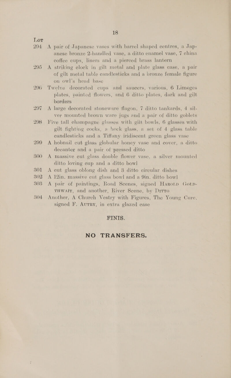 Lor 294 <A pair of Japanese vases with barrel shaped centres, a Jap- anese bronze 2-handled vase, a ditto enamel vase, 7 china coffee cups, liners and a pierced brass lantern 295 A striking clock in gilt metal and plate glass case, a pair of gilt metal table candlesticks and a bronze female figure on owl’s head base 296 Twelve decorated cups and saucers, various, 6 Limoges plates, painted flowers, and 6 ditto plates, dark and gilt borders 297 A large decorated stoneware flagon, 7 ditto tankards, 4 sil- ver mounted brown ware jugs and a pair of ditto goblets 298 Five tall champagne glasses with gilt bowls, 6 glasses with gilt fighting cocks, a hock glass, a set of 4 glass table candlesticks and a Tiffany iridiscent green glass vase 299 A hobnail cut glass globular honey vase and cover, a ditto decanter and a pair of pressed ditto 300 A massive cut glass double flower vase, a silver mounted ditto loving cup and a ditto bowl 301 <A cut glass oblong dish and 8 ditto circular dishes 302 A 12in. massive cut glass bowl and a 9in. ditto bowl 308 A pair of paintings, Road Scenes, signed Haronp Gotp- THWAIT, and another, River Scene, by Drrro 304 Another, A Church Vestry with Figures, The Young Cure, signed F. Autry, in extra glazed case FINIS. NO TRANSFERS.