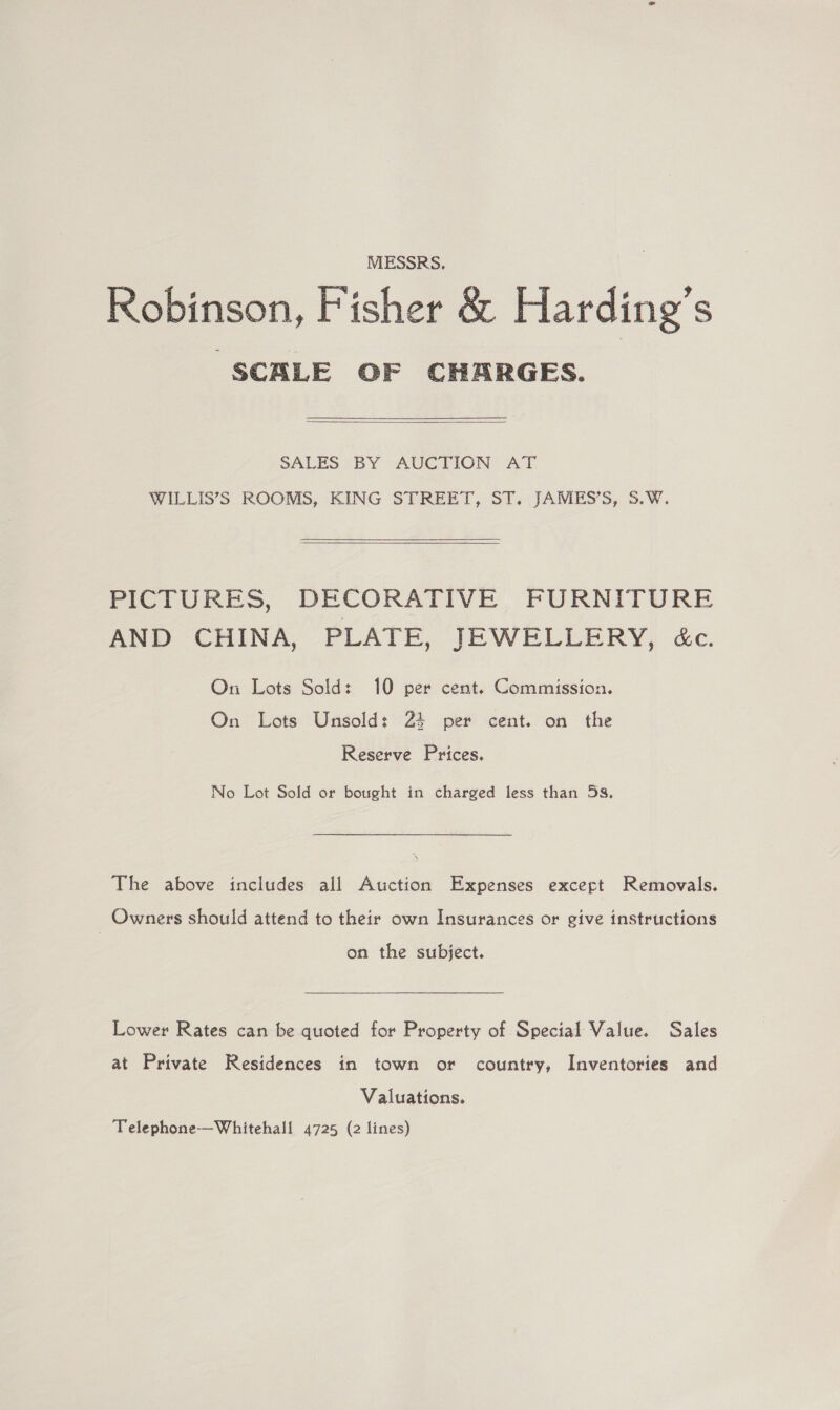 MESSRS. Robinson, Fisher &amp; Harding’s SCALE OF CHARGES.  SALES -BY AUCTION: AT WILLIS’S ROOMS, KING STREET, ST. JAMES’S, 5.W.   PICTURES, DECORATIVE FURNITURE AND CHINA, PLATE, JEWELLERY, &amp;c. On Lots Sold: 10 per cent. Commission. On Lots Unsold: 24 per cent. on the Reserve Prices. No Lot Sold or bought in charged less than 5s, The above includes all Auction Expenses excert Removals. Owners should attend to their own Insurances or give instructions on the subject. Lower Rates can be quoted for Property of Special Value. Sales at Private Residences in town or country, Inventories and Valuations. Telephone-—Whitehall 4725 (2 lines)