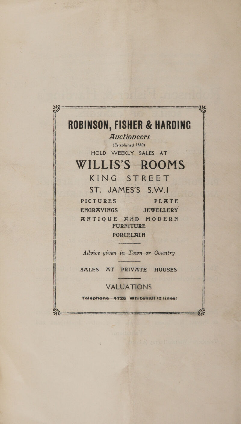   ROBINSON, FISHER &amp; HARDING Auctioneers (Established 1830) HOLD WEEKLY SALES AT WILLISS ROOMS KING STREET ST. JAMES'S S.W' 1 PICTURES PLATE ENGRAVINGS JEWELLERY | ANTIQUE AND MODERN FURNITURE PORCELAIN  | Advice given in Town or Country  SALES AT PRIVATE HOUSES |  VALUATIONS Telephone—4726 Whitehall (2 lines)       