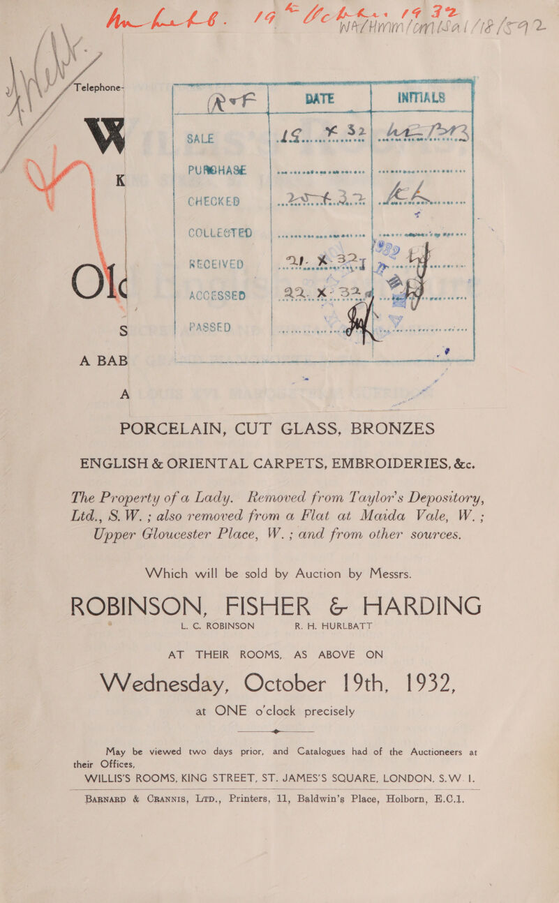 A= G prKs 1G 42 ae Ge WATHMIN (om bSal Le    18.0% 32) 4       PU PRO HA SE erry ae er ee COLLECTED RECEIVED CHECKED ‘s ACCESSED S PASSED A BAB Pe A : PORCELAIN, CUT GLASS, BRONZES ENGLISH &amp; ORIENTAL CARPETS, EMBROIDERIES, &amp;c. The Property of a Lady. Removed from Taylor's Depository, Litd., S. W. ; also removed from a Flat at Maida Vale, W. ; Upper Gloucester Place, W.; and from other sources. Which will be sold by Auction by Messrs. ROBINSON, FISHER &amp; HARDING L. C. ROBINSON R. H. HURLBATT AT THEIR ROOMS, AS ABOVE ON Wrednesday, October 19th, 1932, at ONE o'clock precisely  May be viewed two days prior, and Catalogues had of the Auctioneers at their Offices, WILLIS’S ROOMS, KING STREET, ST. JAMES’S SQUARE, LONDON. SoVV =| 