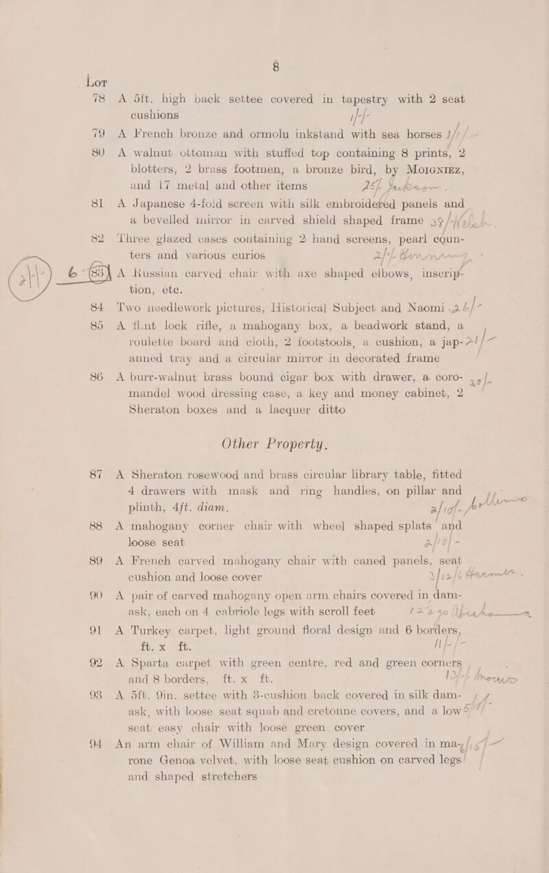 78 A ott. high back settee covered in tapestry with 2 seat cushions ifef- . . . / 79 A French bronze and ormolu inkstand with sea horses /// 380. A walnut ottoman with stuffed top containing 8 prints, 2 blotters, 2 brass footmen, a bronze bird, by Moienizz, and L7 metal and other items ay. eto 81 A Japanese 4-fold screen with silk embroideted panels and a bevelled mirror in carved shield shaped frame 39/-Ho 82 Three glazed cases containing 2 hand screens, pearl coun- ters and various curios 2/ Lh thw 6 (83) A Russian carved chair with axe shaped elbows, inscrip- tion, ete. 84 Two needlework pictures, Historical Subject and Naomi .2. / Z 85 A flint lock rifle, a mahogany box, a beadwork stand, a roulette board and cloth, 2 footstools, a cushion, a jap-2!/ aA anned tray and a circular mirror in decorated frame  86 A burr-walnut brass bound cigar box with drawer, a coro- ,,/. : . eo ay, mandel wood dressing case, a key and money cabinet, 2 Sheraton boxes and a lacquer ditto Other Property. 87 A Sheraton rosewood and brass circular library table, fitted 4 drawers with mask and ring handles, on pillar and ; ae Ln 2 plinth, 4f/t. diam. | a|iof-P* / 88 A mahogany corner chair with wheel shaped splats and loose seat 3/to} - / | 89 A French carved mahogany chair with caned panels, seat cushion and loose cover OF Ie hl Sa Ac 9) A pair of carved mahogany open arm chairs covered indam- | ask, each on 4 ecabriole legs with scroll feet 1272 40 Upteale ie 91 A Turkey carpet, light ground floral design and 6 borders, PGS x et {f= [= 92 &lt;A Sparta carpet with green centre, red and green corners and 8 borders, ft. x ft. IO} 98 A 5ft. 9in. settee with 8-cushion back covered in silk dam- if ask, with loose seat squab and eretonne covers, and a low ”/ seat easy chair with loose green cover 94 An arm chair of William and Mary design covered in ma-+/ J- IIBITALSO rone Genoa velvet, with loose seat cushion on carved legs’ and shaped stretchers
