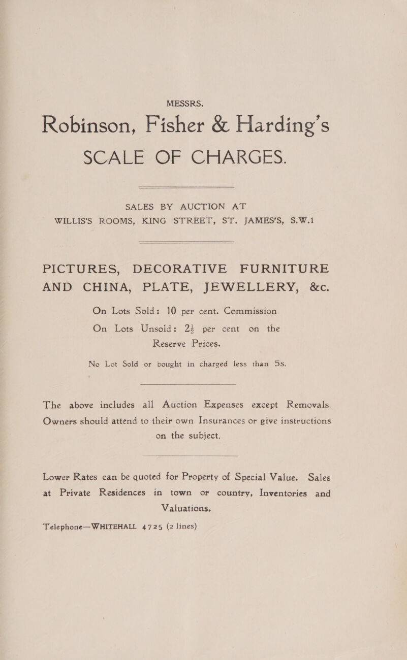 MESSRS. Robinson, Fisher &amp; Harding’s SCALE- OF GFIARGES.  SALES BY AUCTION AT WILLIS’S ROOMS, KING STREET, ST. JAMES’S, S.W.1   PICTURES, DECORATIVE FURNITURE AND CHINA, PLATE, JEWELLERY, &amp;c. On Lots Sold: 10 per cent. Commission. On Lots Unsold: 24 per cent on the Reserve Prices. No Lot Sold or bought in charged less than 5s. The above includes all Auction Expenses except Removals. Owners should attend to their own Insurances or give instructions on the subject.  Lower Rates can be quoted for Property of Special Value. Sales at Private Residences in town or country, Inventories and Valuations. Telephone—WHITEHALL 4725 (2 lines)