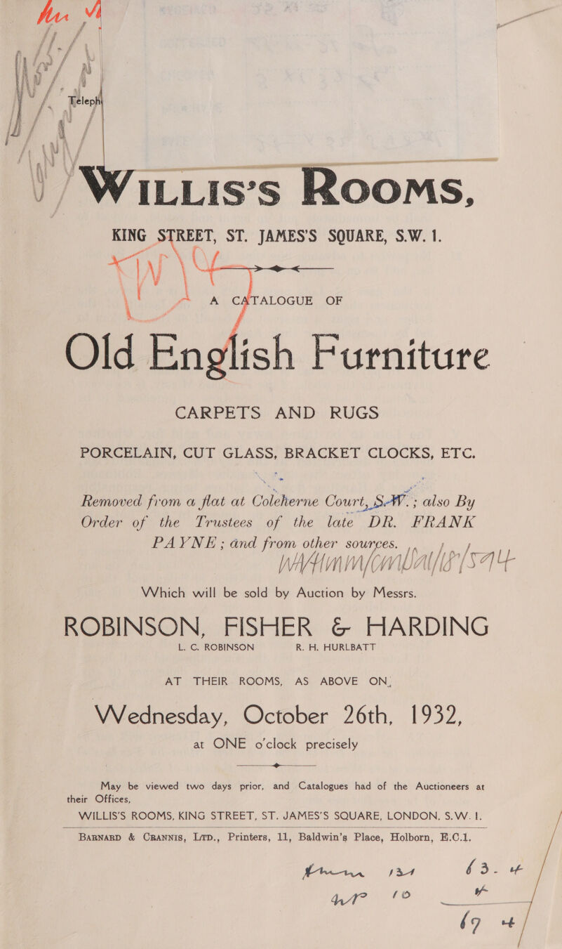    NLLis’s Rooms, KING STREET, ST. JAMES'S SQUARE, S.W. 1.  A Cé \TALOGUE OF Old Bnd ish Furniture CARPETS AND RUGS PORCELAIN, CUT GLASS, BRACKET CLOCKS, ETC. Removed from a flat at Colstiorns Court LS: nis By Order of the Trustees of the late DR. FRANK PAYNE; and from other sources. ,. — } Win mom pst Which will be sold by Auction by Messrs. ROBINSON, FISHER &amp; HARDING L. C. ROBINSON R. H. HURLBATT AT THEIR ROOMS, AS ABOVE ON, Wednesday, October 26th, 1932, at ONE o'clock precisely ~~  May be viewed two days prior, and Catalogues had of the Auctioneers at their Offices, WILLIS’S ROOMS, KING STREET, ST. JAMES’S SQUARE, LONDON, S.W. 1. thew sx ri 3 - a Bete OR pie ae (9 +4 