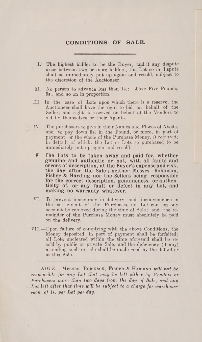 CONDITIONS OF SALE. I. The highest bidder to be the Buyer; and if any dispute arise between two or more bidders, the Lot so in dispute shall be immediately put up again and resold, subject to the discretion of the Auctioneer. MI. No person to advance less than 1s.; above Five Pounds, 5s., and so on in proportion. -II In the case of Lots upon which there is a reserve, the Auctioneer shall have the right to bid on behalf of the Seller, and right is reserved on behalf of the Vendors to bid by themselves or their Agents. .. [V. The purchasers to give in their Names and Places of Abode, and to pay down 5s. in the Pound, or more, in part of payment, or the whole of the Purchase Money, if required ; in default of which, the Lot or Lots so purchased to be immediately put up again and resold. VY fhe Lots to be taken away and paid for, whether genuine and authentie or not, with all faults and errors of description, at the Buyer’s expense and risk, the day after the Sale; neither Messrs. Robinson, Fisher &amp; Harding nor the Sellers being’ responsible for the correct description. genuineness, or authen- ticity of, or any fault or defect in any Lot, and making no warranty whatever. VI. ‘To prevent inaccuracy in delivery, and inconvenience in the settlement of the Purchases, no Lot can on any account be removed during the time of Sale; and _ the re- mainder of the Purchase Money must absolutely be paid on the delivery. VII.—Upon failure of complying with the above Conditions, the Money deposited in part of payment shall be forfeited; all Lots uncleared within the time aforesaid shall be re- sold by public or private Sale, and the deficiency (if any) attending such re-sale shall be made good by the defaulter at this Sale.  NOTE.—Megssrs. Rosrtnson, Fisuer &amp; Harpine will not be responsible for any Lot that may be left either by Vendors or Purchasers more than two days from the day of Sale, and any Lot left after that time will be subject to a charge for warehous room of 1s. per Lot per day.