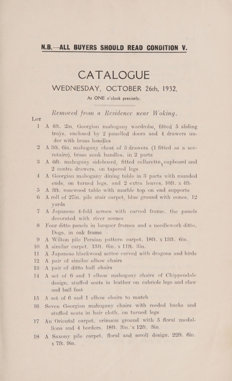 — iS) Li 18 N.B.—ALL BUYERS SHOULD READ CONDITION V. CATALOGUE WEDNESDAY, OCTOBER 2 6th; 1932, At ONE o'clock precisely.   Removed from a Residence near Woking. A 4ft. 2in, Georgian mahogany wardrobe, fitted 5 sliding trays, enclosed by 2 panelled doors and 4, drawers un- der with brass handles A 3ft. Gin. mahogany chest of 5 drawers (1 fitted as a sec- retaire), brass sunk handles, in 2 parts A 6ft. mahogany sideboard, fitted cellarette, cupboard and 2 centre drawers, on tapered legs A Georgian mahogany dining table in 3 parts with rounded ends, on turned legs, and 2 extra leaves, 10ft. x 4ft. A 8ft. rosewood table with marble top on end supports A roll of 27in. pile stair carpet, blue ground with cones, 12 yards A Japanese 4-fold screen with carved frame, the panels decorated with river scenes Four ditto panels in lacquer frames and a needlework ditto, Dogs, in oak frame A Wilton pile Persian pattern carpet, 18ft. x 13ft. 6in. A similar carpet, 13ft. 6in. x 11ft. 3in. A Japanese blackwood settee carved with dragons and birds A pair of similar elbow chairs A pair of ditto hall chairs A set of 6 and 1 elbow mahogany chairs of Chippendale design, stuffed seats in leather on cabriole legs and claw and ball feet A set of 6 and 1 elbow chairs to match Seven Georgian mahogany chairs with reeded backs and stuffed seats in hair cloth, on turned legs An Oriental carpet, crimson ground with 5 floral medal- lions and 4 borders, 18ft. 3in.‘x 12ft.°3in. A Saxony pile carpet, floral and scrol] design, 22ft. 6in. x Vit. Sin. | ?