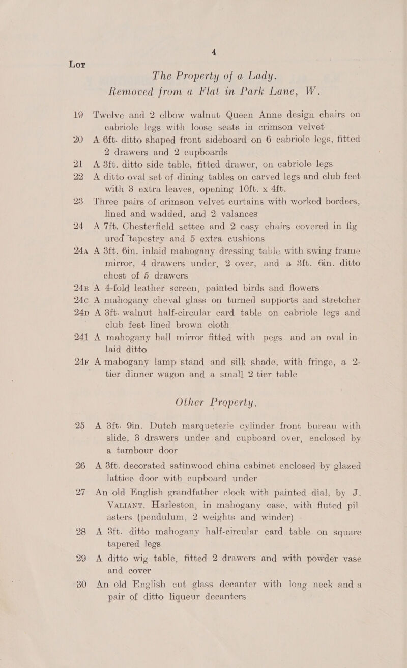 25 4 The Property of a Lady. Removed from a Flat in Park Lane, W. Twelve and 2 elbow walnut Queen Anne design chairs on cabriole legs with loose seats in crimson velvet A 6ft- ditto shaped front sideboard on 6 cabriole legs, fitted 2 drawers and 2 cupboards A 3ft. ditto side table, fitted drawer, on cabriole legs A ditto oval set of dining tables on carved legs and club feet with 8 extra leaves, opening 10ft. x 4ft. Three pairs of crimson velvet curtains with worked borders, lined and wadded, and 2 valances A 7ft. Chesterfield settee and 2 easy chairs covered in fig ured tapestry and 5 extra cushions A 3ft. 6in. inlaid mahogany dressing table with swing frame mirror, 4 drawers under, 2 over, and a 8ft. 6in. ditto chest of 5 drawers A 4-fold leather screen, painted birds and flowers A mahogany cheval glass on turned supports and stretcher A 3ft- walnut half-circular card table on cabriole legs and club feet lined brown cloth A mahogany hall mirror fitted with pegs and an oval in. laid ditto A mahogany lamp stand and silk shade, with fringe, a 2- tier dinner wagon and a small 2 tier table Other Property. A 3ft- 9in. Dutch marqueterie cylinder front bureau with slide, 8 drawers under and cupboard over, enclosed by a tambour door A 3ft. decorated satinwood china cabinet enclosed by glazed lattice door with cupboard under An old English grandfather clock with painted dial, by J. VaLIANT, Harleston, in mahogany case, with fluted pil asters (pendulum, 2 weights and winder) A 3ft. ditto mahogany half-circular card table on square tapered legs A ditto wig table, fitted 2 drawers and with powder vase and cover An old English cut glass decanter with long neck and a pair of ditto liqueur decanters ;