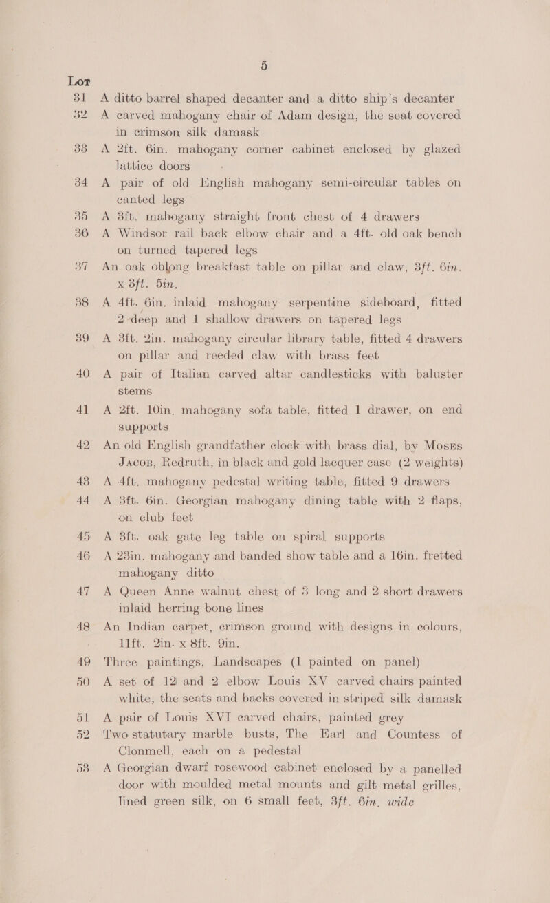 31 aye aye. 34 30 36 3” 5 A ditto barrel shaped decanter and a ditto ship’s decanter A carved mahogany chair of Adam design, the seat covered in crimson, suk damask A 2ft. 6in. mahogany corner cabinet enclosed by glazed lattice doors A pair of old English mahogany semi-circular tables on canted legs A 3ft. mahogany straight front chest of 4 drawers A Windsor rail back elbow chair and a 4ft. old oak bench on turned tapered legs An oak oblong breakfast table on pillar and claw, 3ft. 6in. XK Sft:’ Stn. A 4ft. 6in. inlaid mahogany serpentine sideboard, fitted 2-deep and 1 shallow drawers on tapered legs A 3ft. 2in. mahogany circular library table, fitted 4 drawers on pillar and reeded claw with brass feet A pair of Italian carved altar candlesticks with baluster stems A 2ft. 10in, mahogany sofa table, fitted 1 drawer, on end supports An old English grandfather clock with brass dial, by Moskrs Jacos, Redruth, in black and gold lacquer case (2 weights) A 4ft. mahogany pedestal writing table, fitted 9 drawers A 3ft. 6in. Georgian mahogany dining table with 2 flaps, on club feet A 3ft. oak gate leg table on spiral supports A 23in. mahogany and banded show table and a 16in. fretted mahogany ditto A Queen Anne walnut chest of 8 long and 2 short drawers inlaid herring bone lines An Indian carpet, crimson ground with designs in colours, iit, 2ins x Sft. Gin. Three paintings, Landscapes (1 painted on panel) A set of 12 and 2 elbow Louis XV _ carved chairs painted white, the seats and backs covered in striped silk damask A pair of Louis XVI carved chairs, painted grey Two statutary marble busts, The Harl and Countess of Clonmell, each on a_ pedestal A Georgian dwarf rosewood cabinet enclosed by a panelled door with moulded metal mounts and gilt metal erilles,