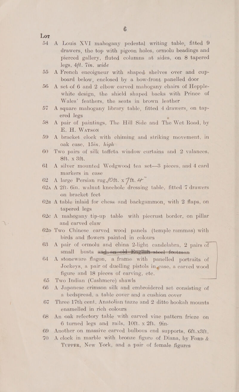 54. 6 A Louis XVI mahogany pedestal writing table, fitted 9 drawers, the top with pigeon holes, ormolu beadings and pierced gallery, fluted columns at sides, on 8 tapered legs, 4ft. Tin. wide A French encoigneur with shaped. ee over and cup- board below, enclosed by a bow-front panelled door A set of 6 and 2 elbow carved mahogany chairs of Hepple- white design, the shield shaped backs with Prince of Wales’ feathers, the seats in brown leather A square mahogany library table, fitted 4 drawers, on tap- ered legs A pair of paintings, The Hill Side and The Wet Road, by EK. H. Watson A bracket clock with chiming and striking movement, in oak case, Ldin. high Two pairs of silk taffeta) window curtains and 2 valances, Sft. x 3ft. A silver mounted Wedgwood tea set—3 pieces, and 4 card  markers in case A large Persian rug,/Oft. x 7 it. Le A 2ft. 6in. walnut kneehole dressing table, fitted 7 drawers ‘on bracket feet A table inlaid for chess and backgammon, with 2 flaps, on tapered legs A mahogany tip-up table with piecrust border, on pillar and carved claw Two Chinese carved wood panels (temple rammas) with birds and flowers painted in colours A pair of ormolu and china 2 mates aE. 2 pairs ae small busts tao es teed foetinean  A stoneware flagon, a pare iy naaeliad Rat of Jockeys, a pair of duelling pistols ingcase, a carved wood figure and 18 pieces of carving, ete. Two Indian (Cashmere) shawls A Japanese crimson silk and embroidered set. consisting of a bedspread, a table cover and a cushion cover Three 17th cent. Anatolian tazze and 2: ditto hookah mounts enamelled in rich colours An oak refectory table with carved vine pattern frieze on 6 turned legs and rails, 10ft. x 2ft. Qin. Another on massive carved bulbous end supports, 6ft.x38ft. A clock in marble with bronze figure of Diana, by Forp &amp; Tupper, New York, and a pair of female figures