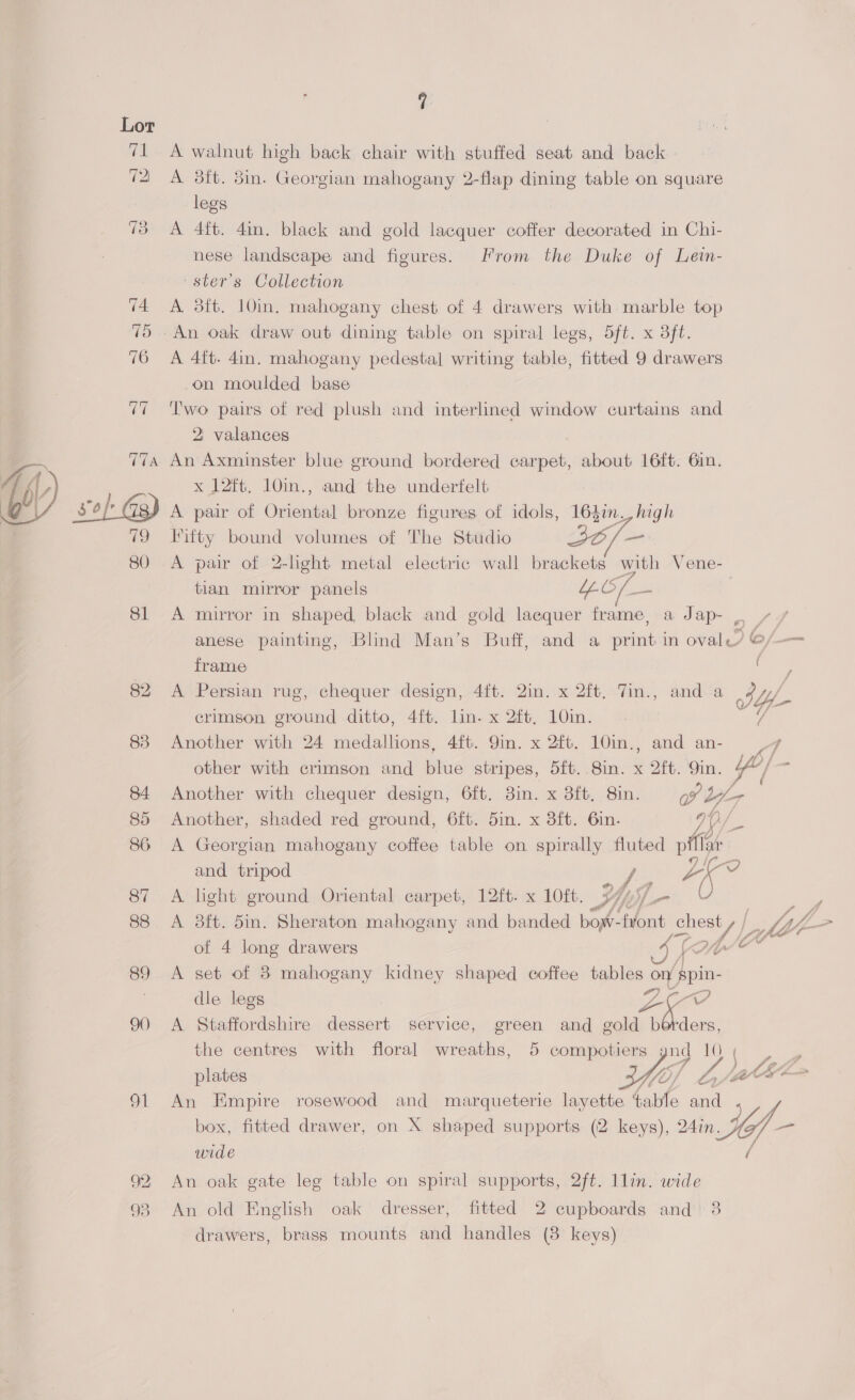 Fa 12) oi ve A walnut high back chair with stuffed seat and back » A 3ft. 5in. Georgian mahogany 2-flap dining table on square legs A 4ft. 4in. black and gold lacquer coffer decorated in Chi- nese landscape and figures. From the Duke of Lein- ster’s Collection A 3ft. 10in, mahogany chest of 4 drawers with marble top A 4ft. 4in. mahogany pedestal writing table, fitted 9 drawers on moulded base Two pairs of red plush and interlined window curtains and 2 valances An Axminster blue ground bordered carpet, about 16ft. 6in. x J2ft. 10in., and the underfelt A pair of Oriental bronze figures of idols, 164in., high itty bound volumes of The Studio 3O/— A pair of 2-hght metal electric wall brackets with Vene- tian mirror panels | Le A mirror in shaped, black and gold laequer frame, a Jap- . , anese painting, Blind Man’s Buff, and a print in oval? @/— frame ee A Persian rug, chequer design, 4ft. 2in. x 2ft, 7in., and a Jy crimson ground ditto, 4ft. lin. x 2ft. 10in. Another with 24 medallions, 4ft. 9in. x 2ft. 10in., and an- 7 other with crimson and blue stripes, oft. .8in. x 2it. 9in. Y/ $ Another with chequer design, 6ft. 3in. x 3ft, 8in. ov 2 bya Another, shaded red ground, 6ft. 5in. x 3ft. 6in. 90/ A Georgian mahogany coffee table on spirally fluted piffar and tripod re aK Vv A light ground Oriental carpet, 12ft. x 10ft. BP) Dy 0 : A 8ft. 5in. Sheraton mahogany and banded bow- Pont Chea y Wz th of 4 long drawers KAW A set of 8 mahogany kidney shaped coffee tables on spin- dle legs 0m, oe, A Staffordshire dessert service, green and gold a ders, the centres with floral wreaths, 5 Seren ney ¢ a 10  plates An Empire rosewood and marqueterie layette Cite and box, fitted drawer, on X shaped supports (2 keys), ) in LG; Yf- wide Au oak gate leg table on spiral supports, 2ft. 1lin. wide An old English oak dresser, fitted 2 cupboards and 3