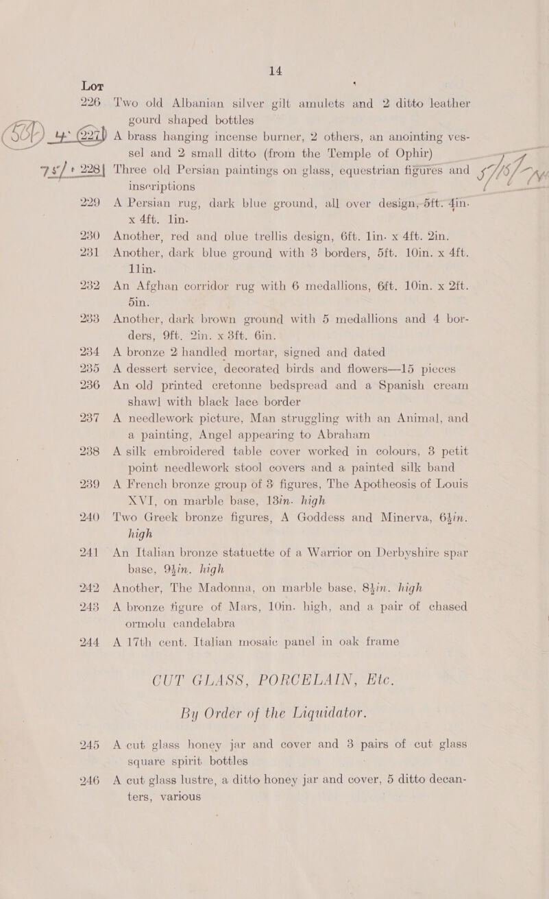 Lot 226 14 4 Two old Albanian silver gilt amulets and 2 ditto leather gourd shaped bottles 228 {| Three old Persian paintings on glass, equestrian figures and 5M) inseriptions {i= 229 A Persian rug, dark blue ground, all over design,-dtt: din. x 4ft. lin. 230 Another, red and plue trellis design, 6ft. lin. x 4ft. 2in 231 Another, dark blue ground with 3 borders, 5ft. 10in. x 4ft. 1lin. 232 An Afghan corridor rug with 6 medallions, 6ft. 10in. x 2ft. 5in. 233 Another, dark brown ground with 5 medallions and 4 bor- ders, 9ft. Qin. x 3ft. 6in. 234 <A bronze 2 handled mortar, signed and dated 235 <A dessert service, decorated birds and flowers—15 pieces 236 An old printed cretonne bedspread and a Spanish cream shawl with black lace border 237 A needlework picture, Man struggling with an Animal, and a painting, Angel appearing to Abraham 238 A silk embroidered table cover worked in colours, 3 petit point needlework stool covers and a painted silk band 239 <A French bronze group of 3 figures, The Apotheosis of Louis XVI, on marble base, 138i. high 240 Two Greek bronze figures, A Goddess and Minerva, 64in. high 241 An Italian bronze statuette of a Warrior on Derbyshire spar base, 94in. high 242 Another, The Madonna, on marble base, 84in. high 243 <A bronze figure of Mars, 10in. high, and a pair of chased ormolu candelabra 244 A 17th cent. Italian mosaic panel in oak frame CUT GLASS, PORCELAIN, Ete. By Order of the Liquidator. 245 A cut glass honey jar and cover and 3 pairs of cut glass square spirit bottles 246 A cut glass lustre, a ditto honey jar and cover, 5 ditto decan- sel and 2 small ditto (from the Temple of Ophir) ters, various