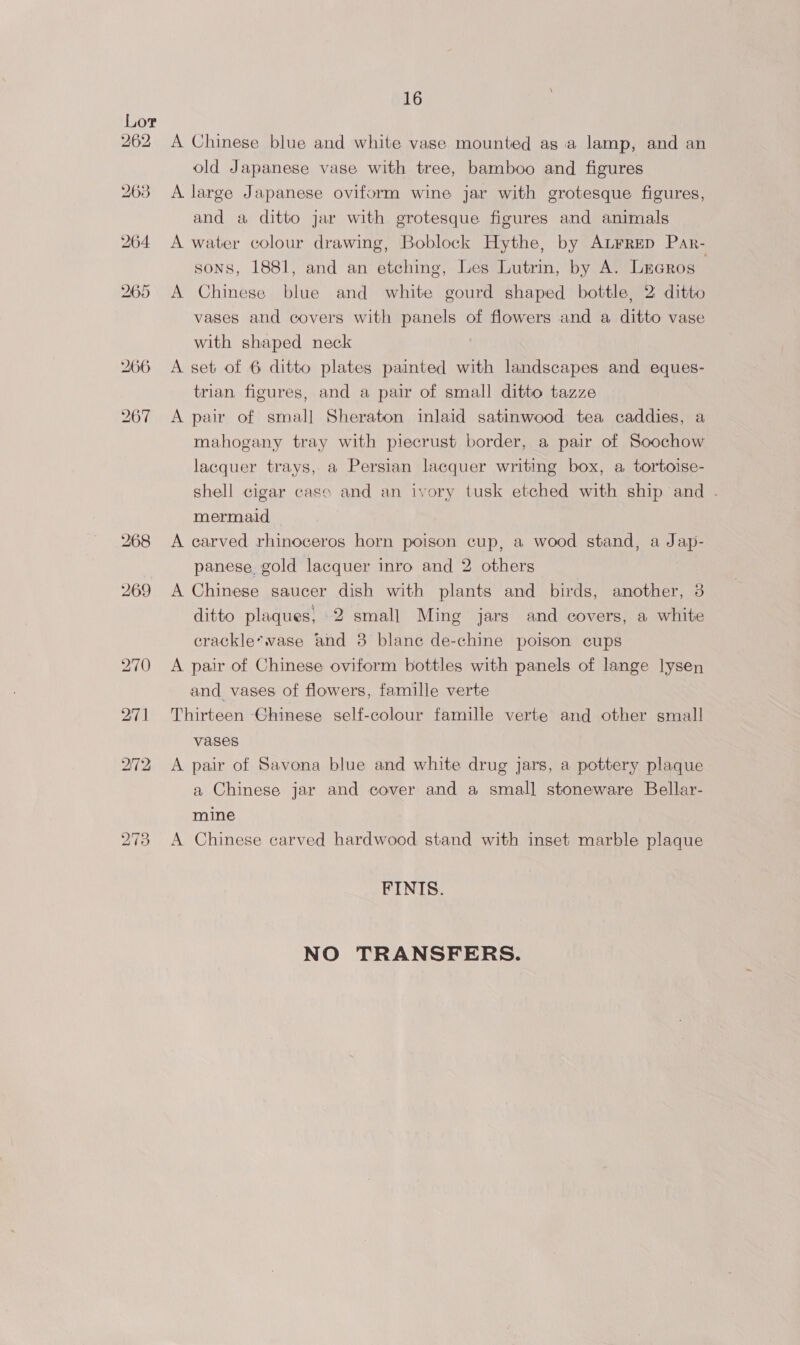 Lor 262 A Chinese blue and white vase mounted as a lamp, and an old Japanese vase with tree, bamboo and figures 263 <A large Japanese oviform wine jar with grotesque figures, and a ditto jar with grotesque figures and animals 264 <A water colour drawing, Boblock Hythe, by Atrrep Par- sons, 1881, and an etching, Les Lutrin, by A. LrGros , 265 A Chinese blue and white gourd shaped bottle, 2 ditto vases and covers with panels of flowers and a ditto vase with shaped neck 266 <A set of 6 ditto plates painted with landscapes and eques- trian figures, and a pair of small ditto tazze 267 A pair of small Sheraton inlaid satinwood tea caddies, a mahogany tray with piecrust border, a pair of Soochow lacquer trays, a Persian lacquer writing box, a tortoise- shell cigar cass and an ivory tusk etched with ship and . mermaid 268 A carved rhinoceros horn poison cup, a wood stand, a Jap- panese. gold lacquer inro and 2 others 269 A Chinese saucer dish with plants and birds, another, 3 ditto plaques, 2 small Ming jars and covers, a white crackle*vase and 3 blanc de-chine poison cups 270 <A pair of Chinese oviform bottles with panels of lange lysen and vases of flowers, famille verte 271 Thirteen Chinese self-colour famille verte and other small vases 272 <A pair of Savona blue and white drug jars, a pottery plaque a Chinese jar and cover and a small stoneware Bellar- mine 273 A Chinese carved hardwood stand with inset marble plaque FINIS. NO TRANSFERS.