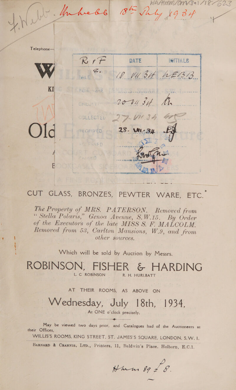 WAAIMMN/ANWY 4) 216-6 28 a ‘are tis! t   Telephone   MT IALS = |      | | t | LOWY if a oe yA | | | \ is ut és ov ore OP ee 1 a Gs 8 &amp; f F i  CUT GLASS, BRONZES, PEWTER WARE, ETC.” The Property of MRS. PATERSON. Removed from “Stella Polaris,” Genoa Avenue, S.W.15. By Order of the Kxecutors of the late MISS S. F. MALCOLM. Removed from 53, Carlton Mansions, W.9, and from other sources. Which will be sold by Auction by Messrs. ROBINSON, FISHER &amp; HARDING L. C ROBINSON R. H. HURLBATT AT THEIR ROOMS, AS ABOVE ON Wednesday, July 18th, 1934, At ONE o’clock precisely; &gt;  May be viewed two days prior, and Catalogues had of the Auctioneers at their Offices, WILLIS’S ROOMS, KING STREET, ST. JAMES’S SQUARE, LONDON. Ss. W. I.  BaRNARD &amp; CRannis, Ltp., Printers, 11, Baldwin’s Place, Holborn, E.C.1. a. / 7 =