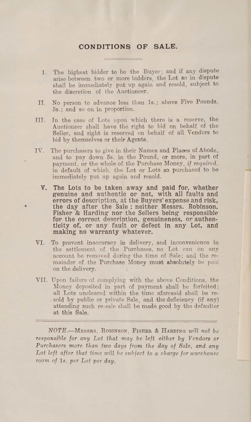 Te CONDITIONS OF SALE.   The highest bidder to be the Buyer; and if any dispute arise between two or more bidders, the Lot so in dispute shall be immediately put up again and resold, subject to the discretion of the Auctioneer. No person to advance less than 1s.; above Five Pounds, 5s.; and so on in proportion. In the case of Lots upon which there is a reserve, the Auctioneer shall have the right to bid on behalf of the Seller, and right is reserved on behalf of all Vendors to bid by themselves or their Agents. The purchasers to give in their Names and Places of Abode, and to pay down 5s. in the Pound, or more, in part of payment, or the whole of the Purchase Money, if required, in default of which. the Lot or Lots so purchased to be immediately put up again and resold. The Lots to be taken away and paid for, whether genuine and authentic or not, with all faults and errors of description, at the Buyers’ expense and risk, the day after the Sale; neither Messrs. Robinson, Fisher &amp; Harding nor the Sellers being responsible for the correct description, genuineness, or authen- ticity of, or any fault or defect in any Lot, and making no warranty whatever. To prevent inaccuracy in delivery, and inconvenience in the settlement of the Purchases, no Lot can on any account be removed during the time of Sale; and the re- mainder of the Purchase Money must absolutely be paid on the delivery. | Money deposited in part of payment shall be forfeited; all Lots uncleared within the time aforesaid shall be re- . sold by public or private Sale, and the deficiency (if any) attending such re-sale shall be made good by the defaulter at this Sale.   NOTE.—MeEssrs,. Rozinson, Fisher &amp; Harpina will not be