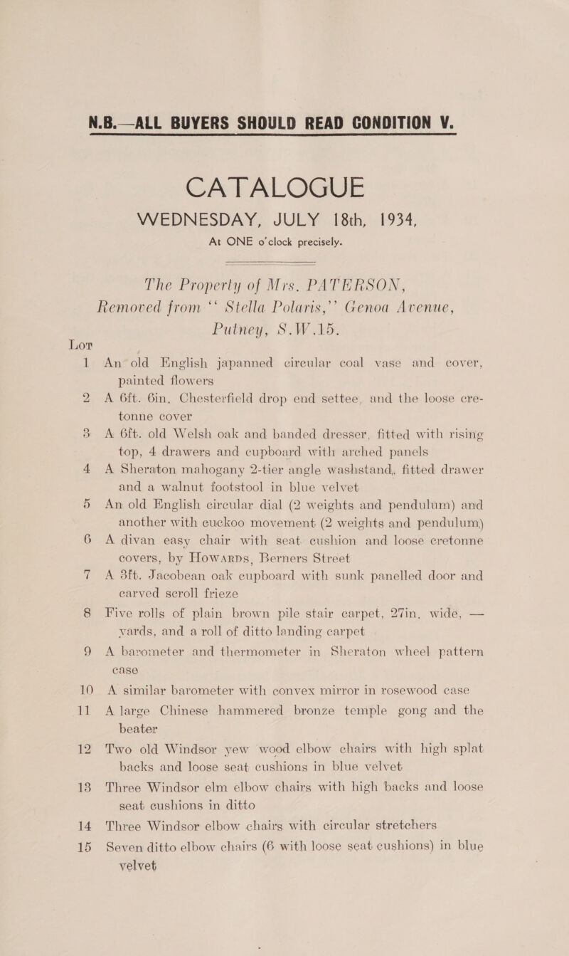  Lor We) 14 15 Crh LALO WEDNESDAY, JULY 18th, 1934, At ONE o'clock precisely.   The Property of Mrs, PATERSON, é ‘ Stella Polaris,’’ Genoa Avenue, Putney, S.W A. An’old English japanned circular coal vase and _ cover, painted flowers A 6ft. 6in, Chesterfield drop end settee, and the loose cre- tonne cover A 6ft. old Welsh oak and banded dresser, fitted with rising top, 4 drawers and cupboard with arched panels A Sheraton mahogany 2-tier angle washstand, fitted drawer and a walnut footstool in blue velvet An old English circular dial (2 weights and pendulum) and another with cuckoo movement (2 weights and pendulum) A divan easy chair with seat cushion and loose eretonne covers, by Howarps, Berners Street A 3ft. Jacobean oak eupboard with sunk panelled door and carved scroll frieze Five rolls of plain brown pile stair carpet, 27in. wide, — vards, and a roll of ditto landing carpet A barometer and thermometer in Sheraton wheel pattern case A similar barometer with convex mirror in rosewood case A large Chinese hammered bronze temple gong and the beater : Two old Windsor yew wood elbow chairs with high splat backs and loose seat cushions in blue velvet Three Windsor elm elbow chairs with high backs and loose seat cushions in ditto Three Windsor elbow chairs with circular stretchers Seven ditto elbow chairs (6 with loose seat cushions) in blue velvet