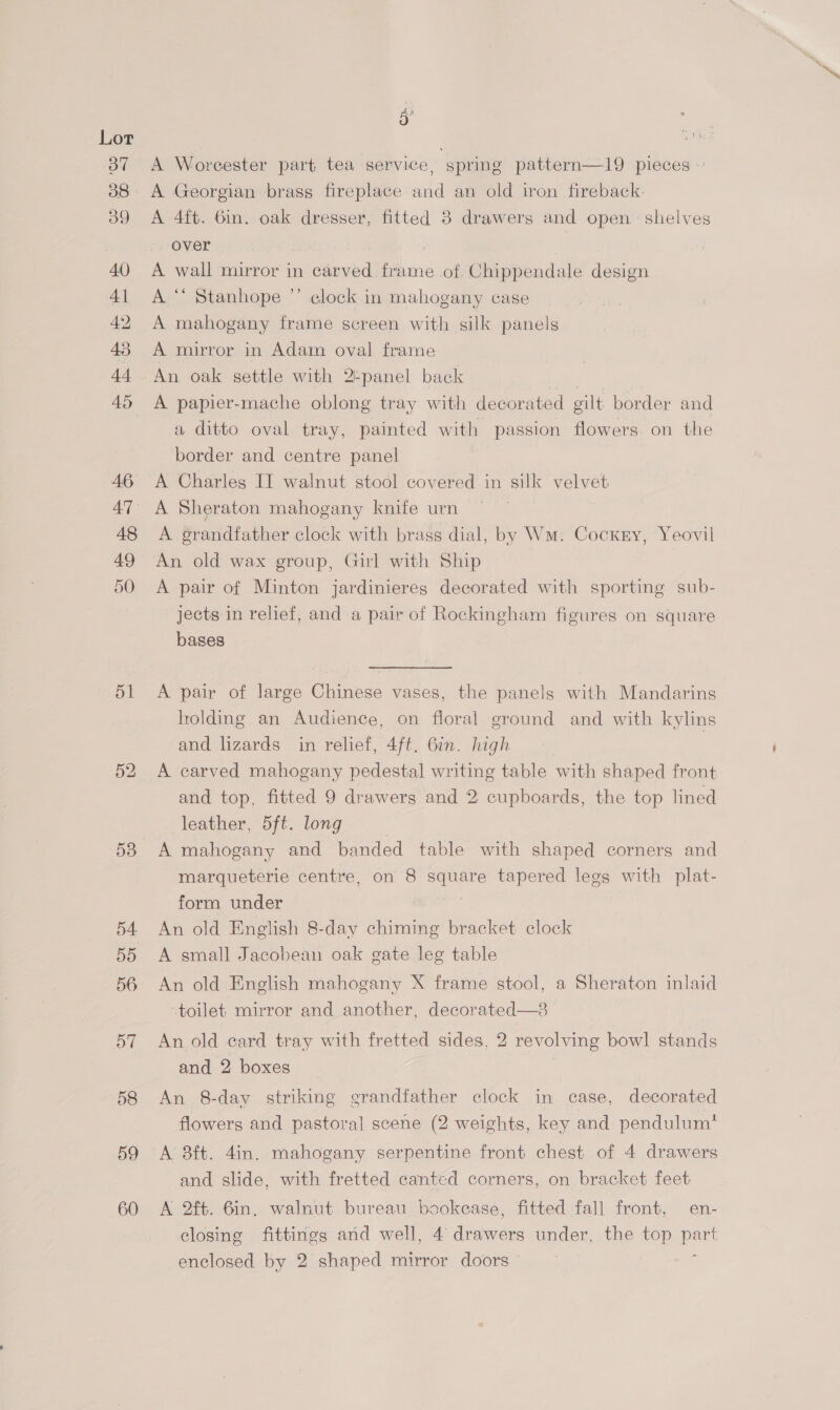 51 53 54 ay) 56 57 58 59 60 A Woreester part tea service, spring pattern—19 pieces — A Georgian brass fireplace and an old iron fireback: A 4ft. 6in. oak dresser, fitted 3 drawers and open. shelves over | : A wall mirror in carved frame of Chippendale design A.“ Stanhope ”’ elock in mahogany case A mahogany frame screen with silk panels A mirror in Adam oval frame An oak settle with 2-panel back rit A papier-mache oblong tray with decorated gilt border and a ditto oval tray, painted with passion flowers. on the border and centre panel A Charles IT walnut stool covered in silk velvet A Sheraton mahogany knife urn A grandfather clock with brass dial, by Wm. Cocxry, Yeovil An old wax group, Girl with Ship A pair of Minton jardinieres decorated with sporting sub- jects in relief, and a pair of Rockingham figures on square bases A pair of large Chinese vases, the panels with Mandarins holding an Audience, on floral ground and with kylins and lizards in relief, 4ft. 6in. high A carved mahogany pedestal writing table with shaped front and top, fitted 9 drawers and 2 cupboards, the top lined leather, 5ft. long | A mahogany and banded table with shaped corners and marqueterie centre, on 8 ere tapered lees with plat- form under An old English 8-day chiming bracket clock A small Jacobean oak gate leg table An old English mahogany X frame stool, a Sheraton inlaid ‘toilet mirror and another, decor  An old card tray with fretted sides, 2 revolving bowl stands and 2 boxes | An 8-day striking grandfather clock in case, decorated flowers and pastoral scene (2 weights, key and pendulum* A 8ft. 4in. mahogany serpentine front chest of 4 drawers and slide, with fretted canted corners, on bracket feet A 2ft. 6in. walnut bureau bookcase, fitted fall front, en- closing fittings and well, 4 jt ae under, the top pea