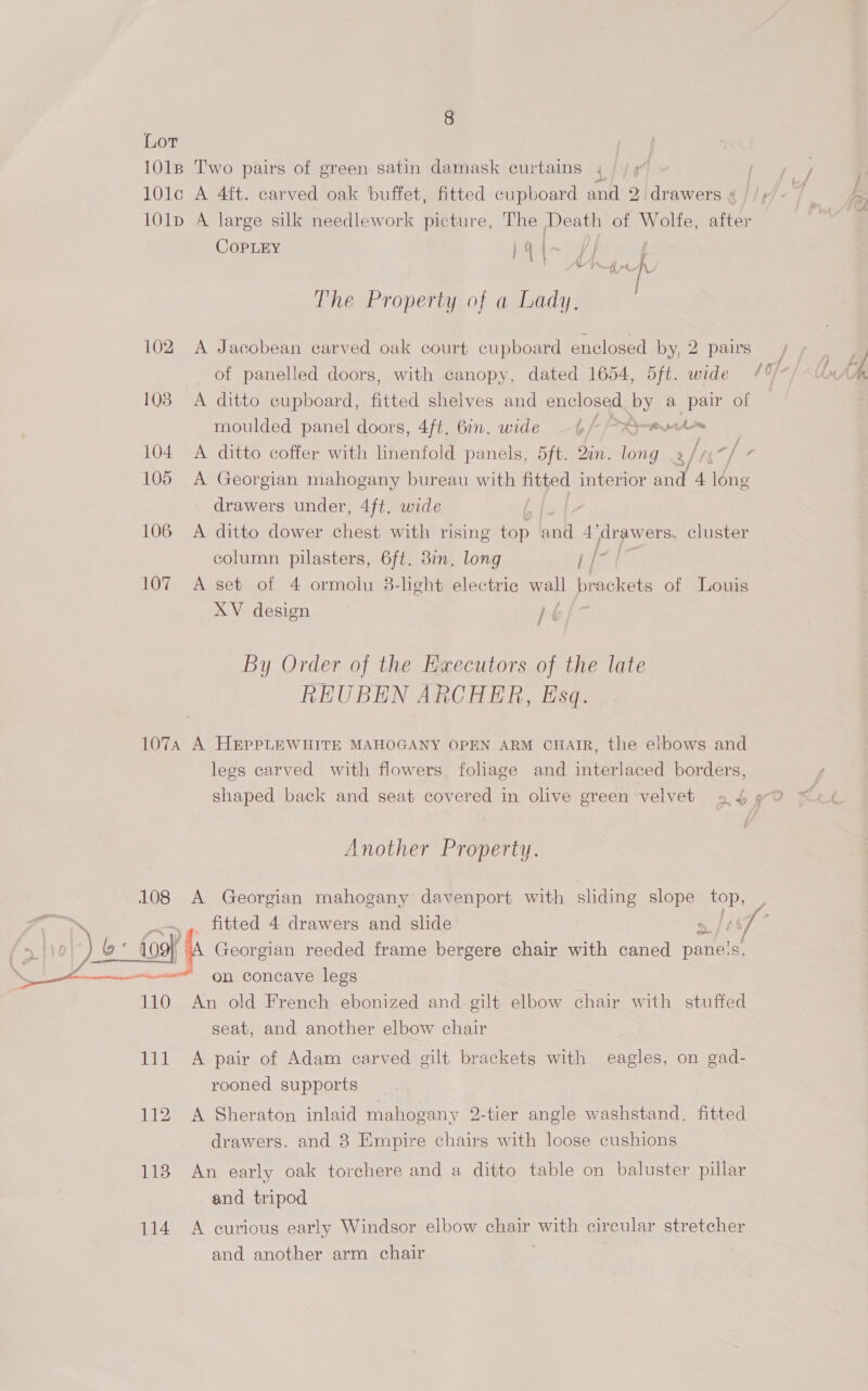 8 Lor 1018 Two pairs of green satin damask curtains . 10lc A 4ft. carved oak ‘buffet, fitted cupboard and 2 drawers « | /; 101p A large silk needlework picture, The Death of Wolfe, ies COPLEY } 4 y i awe The Property of a Lady, 102 A Jacobean carved oak court cupboard enclosed by, 2 pairs / of panelled doors, with canopy, dated 1654, 5ft. wide 0) 1038 A ditto cupboard, fitted shelves and enclosed by a pair of moulded panel doors, 4ft. 6in. wide Lf > Pmrprtorm | 104 A ditto coffer with linenfold panels, 5ft. Qin. long 2 ir. gi 7 105 A Georgian mahogany bureau with fitted interior and 4 lone drawers under, 4ft. wide 106 A ditto dower chest with rising top and 4’ arawers, cluster column pilasters, 6ft. 8in. long if 107 A set of 4 ormoiu 38-light electric wall brackets of Louis XV design hf i By Order of the Executors of the late REUBEN ARCHER, Esq. 107A A HEPPLEWHITE MAHOGANY OPEN ARM CHAIR, the elbows and legs carved with flowers, foliage and interlaced borders, shaped back and seat covered in olive green velvet 45 4 yO Another Property. 108 A Georgian mahogany davenport with sliding slope ee es. a fitted 4 drawers and slide > (T° ) &amp;: {oo}, | A Georgian reeded frame bergere chair with caned pane's, ———— se on concave legs 110 An old French ebonized and gilt elbow chair with stuffed seat, and another elbow chair 111 A pair of Adam carved gilt brackets with eagles, on gad- rooned supports drawers. and 8 Empire chairs with loose cushions 118 An early oak torchere and a ditto table on baluster pillar and tripod 114 A curious early Windsor elbow chair with circular stretcher and another arm chair 