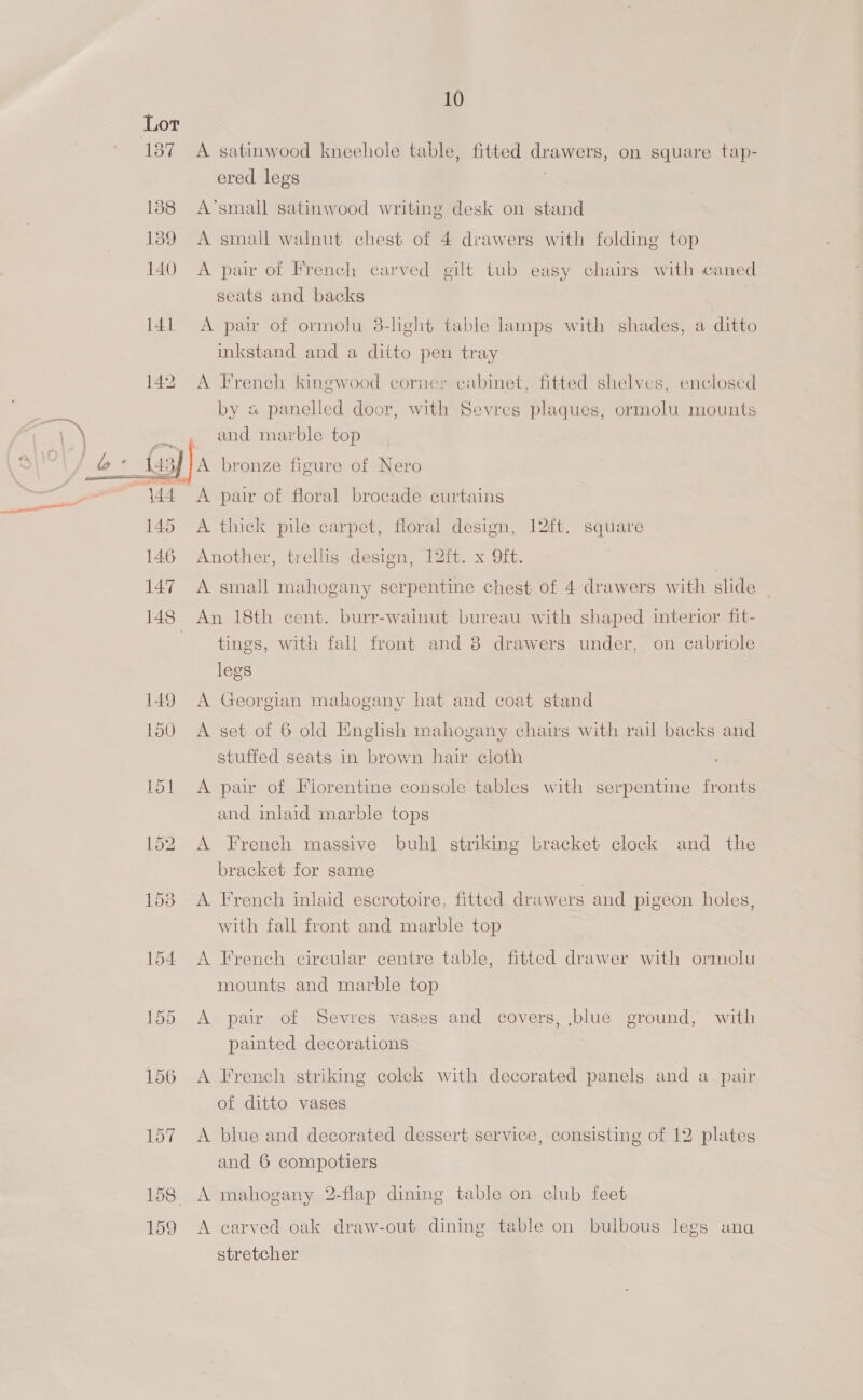 137 138 139 140 141 142 145 146 147 149 150 153 154 155 156 157 158 159  10 A satinwood kneehole table, fitted drawers, on square tap- ered legs A’small satinwood writing desk on stand A small walnut chest of 4 drawers with folding top A pair of French carved gilt tub easy chairs with caned seats and backs | A pair of ormolu 38-light table lamps with shades, a ditto inkstand and a ditto pen tray A French kingwood corner cabinet, fitted shelves, enclosed by « panelled door, with Sevres plaques, ormolu mounts and marble top A bronze figure of Nero A pair of floral brocade curtains A thick pile carpet, floral design, 12ft. square Another, trellis design, 12ft. x 9ft. A small mahogany serpentine chest of 4 drawers with slide An 18th cent. burr-wainut bureau with shaped interior fit- tings, with fall front and 8 drawers under, on cabriole legs A Georgian mahogany hat and coat stand A set of 6 old English maliogany chairs with rail backs and stuffed seats in brown hair cloth A pair of Fiorentine console tables with serpentine fronts and inlaid marble tops A French massive buhl striking bracket clock and the bracket for same A French inlaid escrotoire, fitted drawers and pigeon holes, with fall front and marble top A French circular centre table, fitted drawer with ormolu mounts and marble top A pair of Sevres vases and covers, blue ground, with painted decorations A French striking coleck with decorated panels and a pair of ditto vases A blue and decorated dessert service, consisting of 12 plates and 6 compotiers A mahogany 2-flap dining table on club feet A carved oak draw-out dining table on bulbous legs una stretcher