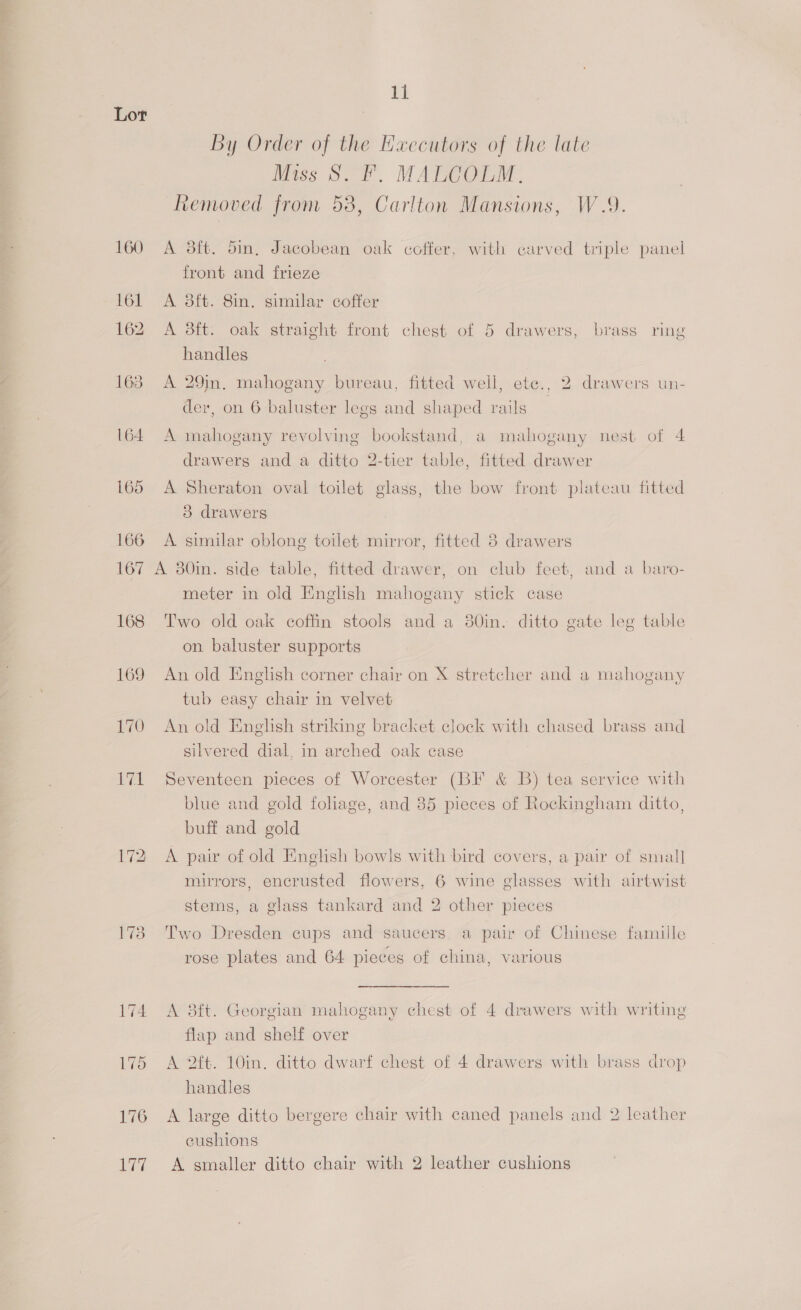 160 161 162 163 164 172 173 174 176 107 11 By Order of the Hxecutors of the late Miss S. F. MALCOLM. Removed from 58, Carlton Mansions, W.9. A 38ft. din, Jacobean oak coffer, with carved triple panel front and frieze A 3ft. 8in. similar coffer A dit. oak straight front chest of 5 drawers, brass ring handles A 29in. mahogany bureau, fitted well, ete., 2 drawers un- der, on 6 baluster legs and shaped rails A mahogany revolving bookstand, a mahogany nest of 4 drawers and a ditto 2-tier table, fitted drawer A Sheraton oval toilet glass, the bow front plateau fitted 3 drawers A similar oblong toilet mirror, fitted 3 drawers meter in old English mahogany stick case Two old oak coffin stools and a 80in. ditto gate leg table on baluster supports An old English corner chair on X stretcher and a mahogany tub easy chair in velvet An old English striking bracket clock with chased brass and silvered dial, in arched oak cage Seventeen pieces of Worcester (BF &amp; B) tea service with blue and gold foliage, and 85 pieces of Rockingham ditto, buff and gold A pair of old English bowls with bird covers, a pair of small mirrors, encrusted flowers, 6 wine glasses with airtwist stems, a glass tankard and 2 other pieces Two Dresden cups and saucers, a pair of Chinese famille rose plates and 64 pieces of china, various A 3ft. Georgian mahogany chest of 4 drawers with writing flap and shelf over A 2ft. 10in. ditto dwarf chest of 4 drawers with brass drop handles A large ditto bergere chair with caned panels and 2 leather cushions A smaller ditto chair with 2 leather cushions
