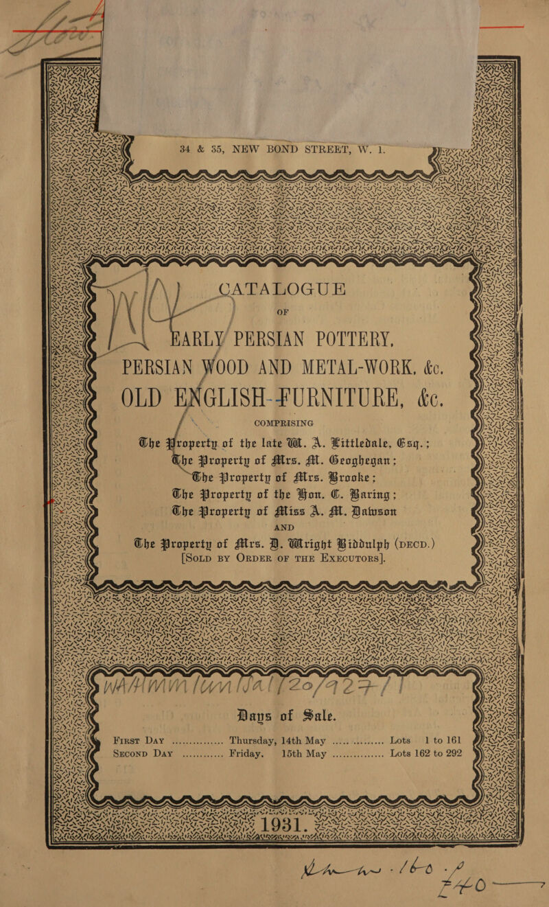      if a . ee NA VSN am SAN ‘A. 4 | 7. —ly~ 7 ~ ‘j= “- AY NSSSING ire IZ~IZY YN Mise YL NG on SAAN SN ( tee hes WN, g eat ne Wate DN det 2  a é =™. Fame, pm iSxets ss 4 MANSN AO MDSN) P SOARS a IERIE AG oe Aap EARN ms Om — | ARIS 4. ‘ ANON t a VAT SARA RAD 34 &amp; 35, NEW BOND STREBT, W. 1. TOR ARA TENANT EAM 5) tA AIAZAI Al 7. = NE cf MAINES VAS AS CT Eat | a Py) CCNPAT Pa AN es is ZO ASON PEON AY aa AY Sorat ns CAS VATS ‘ Re SST AV TS RIS RAR ALG, ANTENNAE CALLAN M9 SSL, YS SING YL ant ee : &gt; Nd cay A, x ATESARISA LLNS yee ' ‘ x ! DAF x x y x rs N Q : CNSR INE Oe EIS ‘, WEDS RS NAL SS YUAN A. “ NY SOO TENS ea TELS el LG GL SG SG le ekg edged GL SAE SASS PES PUSHES RUSS Kae ISN SISN TAD FRAD SLED SLAP CRAP IR DERAD EAD PRATT ED Gla. SAD SAAD GRAD CHAD GLAD SrtA SE &lt; CATR -~ ‘ ~~ ANN NS IS NNT NN NSD     Re3 \ “i WMS AAALAC SPS TLE Se TE Ss Le 1 ie (Sp Se LG eh Lig Seep Se i ed gah rh og Bek ge. ge GSI LSE ERD ALS NS ls Poh Nl a&gt; peo pm ee an _ _ = _ -_ —_— — —pN if fa neh WRQRAN ES PAD FO RAD OD I RAD ROD RED TF ODF IOP LOGOS ODF EG ORR] PX a » ‘ N ‘N Ne NW . N N es meas N NM “I N 3~*S oe nf NN a ‘ x Sekt POSEN ENON RIN SN INI NPN PRN SEPIN SPN SPN PEPIN SN SPENSER Ny BIRR ARN ARN A RNAI RANA RNR NAR RAP NAD NG NSE NADNBI REE S AER SRN AG RIGID NSN SIN IRIN PN ILN IR TIN is ES &gt; = NINN ND RS RAKE EP CLI YEE DELS OYE ILE DELS SEL IS GEA VI VIVE DESI EOE aperisvee PLIES IEPA FAV ELEAVANY (FG ES PTW Aa gl aA Dn al ee) wees 5 ‘ ced Pa aid pe Syed ed BA) yet ae p&lt; Sd BO Yet et IV IN IV ty Wala Ne BENAAS NY NEE CANSIN, Sra i whe GLAS ra) SIS Ns ah ym a4 NUNS vee s i a wil si 5 7T~ “KN VN OY “&gt;, = ' Pee, NIaeS : 7. sy N S NZ Seg PIay NV, le a=, Jal -~ 44 4 ee Fs AA\-/ my t AN ‘7 aie® ‘ i TNS oo 21 ‘2 NAY a OF CINE BN : 7s: ~ at f Se BY Stal, af ae (2 ASS § 2NC&gt; KE AS ; f y » : Ny — ~S f NAA ge oe . pe y es SOS - a eso Noe J : 9 C ° ae Ela Rae f , Ay s } a INS: f 7 AY la ep a ; eas ZL Gam os SS; re 4 9 r 7s Nave . ‘ q P| pres aren toe ey &amp; Nm IN Se GAZ COMPRISING 7—N4 “fe \ a7 ta, - &amp; Ere Ras @ { w titledale, &amp; RAS e Property of the late WW. A. Littledale, Gagq.; Fhe 9d Ge ic “s a Pa a) 4 XA 8 t. G : BRAS | be Property of Mrs. MH. Geoghegan; SN NS ne 7. NI. 7 -~ “4, Ll™ RE be Property of Mrs. Brooke; ity \\exs LA87 Ny. Bann Ghe Property of the Hon. ©. Baring; ea yeh : ; G Ghe Property of Mliss A. M. Datuson - AND Che Property of Mrs. B. Wright Biddulph (oecv.) [Soup By ORDER OF THE EXEcuToRS]. FP NALA Ai IVA Ins SAS: Ped) SUCRE 140484 IY 4! 4544)! 192 Peedi    7 A. ws é.  IDEN LIS a ARS * = \ MINLVG 2 Noes i N 4X wT ‘ 4 os eat 4 17 «~ —_ x A £ Ny. 4 —_. » ~ : SOA EZ : &gt; fs if AVG : 4 ~ Se 4, BN peeN GND pS TNT NSN SIN DIN Veet PL) 4 SL} RL IL ISTE INS, vot ty ARS) eles cat eel cae) rh) ra ZU te AYIA -s + We Days of Sale. First Day *%:............. Thursdaypiath May. ..vc04i.:..... Lots - ‘Ito 161 Szconp Day ............ Friday. 15th May ............... Lots 162 to 292 wh ZINE eer at Y% \; ar) irr, . ei OPP Tre A. 7 A. OS eres, L931 4G XN A ‘ 3,3 . BURT
