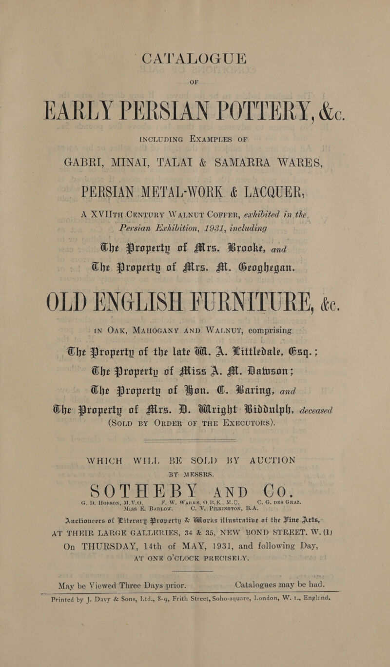 OF EARLY PERSIAN POTTERY, &amp;e INCLUDING EXAMPLES OF GABRI, MINAI, TALAT &amp; SAMARRA WARKS, PERSIAN METAL-WORK &amp; LACQUER, A XVUTH CENT uRY WALNUT CoFFER, exhibited in. the. Pai sian Exhibition, 1931, including | The Property of Mrs. Brooke, and Che Property of Alrs. Al. Geoghegan. OLD ENGLISH FURNITURE, te in OAK, Manogany Ano Wanut, comprising | Ghe Property of the late W. A. Littledale, Gaq.; The Property of Miss A. A. Batson; Ghe Property of Hon. C. Baring, and Ghe Property of Alrs. D. Wright Biddulph, deceased (SoLD BY ORDER OF THE EXECUTORS).  Which owl. bE Sony BY AUCCLION BY MESSRS. SOTHEBY -AnD ©o, G. D. Horsox, M.V.O FF. W. WarRK, O. BLE... M.O C. G. DES GRAZ, Miss om BARLOW. QO. Vai PILK INGTON, B.A. Anctioneers of Literary Property &amp; Works illusirative of the Fine Arts, AT THEIR LARGE GALLERIKS, 34 &amp; 35, NEW BOND STREET, W. (1) On THURSDAY, 14th of MAY, 1931, and following Day, | AT ONE O'CLOCK PRECISELY. May be Viewed Three Days prior. Catalogues may be had. Printed by J. Davy &amp; Sons, Ltd., 8-9, Frith Street, Soho-square, London, W. 1., England.