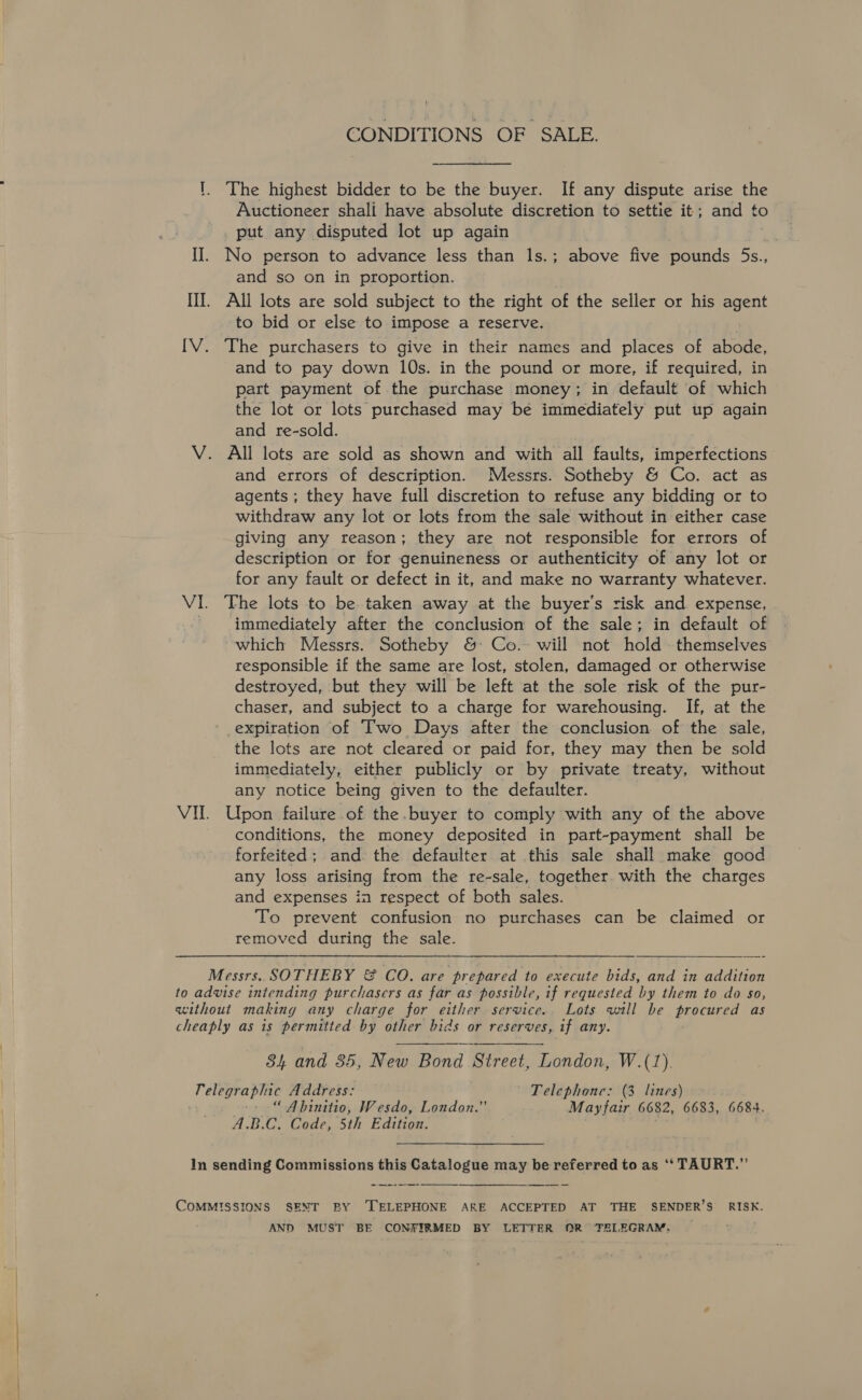 CONDITIONS OF SALE. '. The highest bidder to be the buyer. If any dispute arise the Auctioneer shali have absolute discretion to settie it; and to put any disputed lot up again I]. No person to advance less than 1s.; above five pounds 5s., and so on in proportion. III. All lots are sold subject to the right of the seller or his agent to bid or else to impose a reserve. IV. The purchasers to give in their names and places of abode, and to pay down 10s. in the pound or more, if required, in part payment of the purchase money; in default of which the lot or lots purchased may bé immediately put up again and re-sold. V. All lots are sold as shown and with all faults, imperfections and errors of description. Messrs. Sotheby &amp; Co. act as agents ; they have full discretion to refuse any bidding or to withdraw any lot or lots from the sale without in either case giving any reason; they are not responsible for errors of description or tor genuineness or authenticity of any lot or for any fault or defect in it, and make no warranty whatever. VI. ‘The lots to be taken away at the buyer's risk and expense, ' immediately after the conclusion of the sale; in default of which Messrs. Sotheby &amp; Co. will not hold themselves responsible if the same are lost, stolen, damaged or otherwise destroyed, but they will be left at the sole risk of the pur- chaser, and subject to a charge for warehousing. If, at the expiration of Two Days after the conclusion of the sale, the lots are not cleared or paid for, they may then be sold immediately, either publicly or by private treaty, without any notice being given to the defaulter. VII. Upon failure of the.buyer to comply with any of the above conditions, the money deposited in part-payment shall be forfeited; and the defaulter at this sale shall make good any loss arising from the re-sale, together. with the charges and expenses in respect of both sales. To prevent confusion no purchases can be claimed or removed during the sale. Messrs. SOTHEBY &amp; CO. are prepared to execute bids, and in addition to advise intending purchasers as far as possible, if requested by them to do so, without making any charge for either service.. Lots will be procured as cheaply as is permitted by other bids or reserves, if any. 84 and 35, New Bond Street, London, W.(1). Telegraphic Address: Telephone: (3 lines) -» “ Abinitio, Wesdo, London.” Mayfair 6682, 6683, 6684. A.B.C. Code, 5th Edition. In sending Commissions this Catalogue may be referred to as ‘** TAURT.”’  COMMISSIONS SENT BY ‘TELEPHONE ARE ACCEPTED AT THE SENDER’S RISK. AND MUST BE CONSTIRMED BY LETTER OR TELEGRAM.