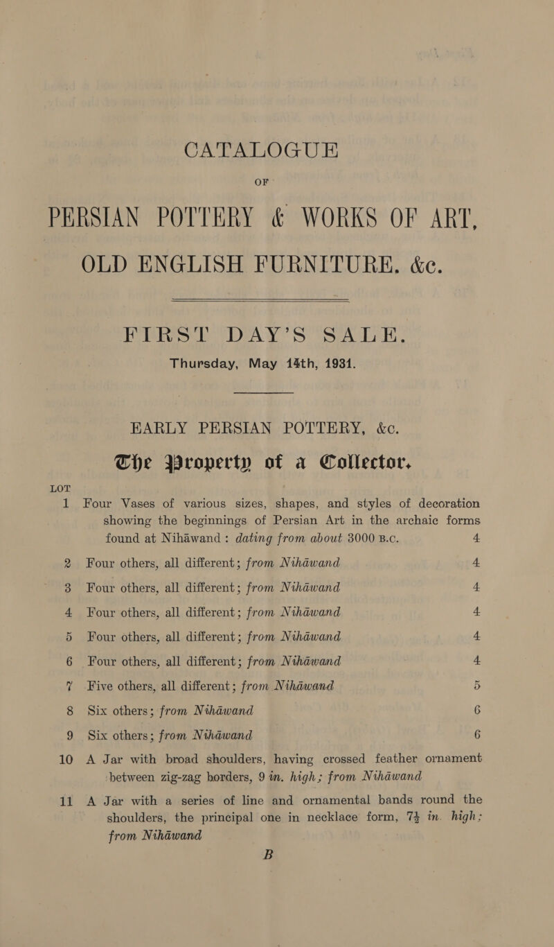 OF PERSIAN POTTERY &amp; WORKS OF ART, OLD ENGLISH FURNITURE. &amp;e.  PRRs) DAY'S SALE, Thursday, May 14th, 1931. EARLY PERSIAN POTTERY, &amp;c. The Property of a Collector, LOT 1 Four Vases of various sizes, shapes, and styles of decoration showing the beginnings of Persian Art in the archaic forms found at Nihawand : dating from about 3000 B.c. 4 2 Four others, all different; from Nihawand 4 3 Four others, all different; from Nihawand 4. 4 Four others, all different; from Nihawand 4 5 Four others, all different; from Nihawand 4 6 Four others, all different; from Nihawand 4 ? Five others, all different; from Nihawand 5 8 Six others; from Nihawand 6 9 Six others; from Nihawand 6 10 A Jar with broad shoulders, having crossed feather ornament between zig-zag borders, 9 in. high; from Nihawand 11 A Jar with a series of line and ornamental bands round the shoulders, the principal one in necklace form, 74 in. high; from Nihawand B