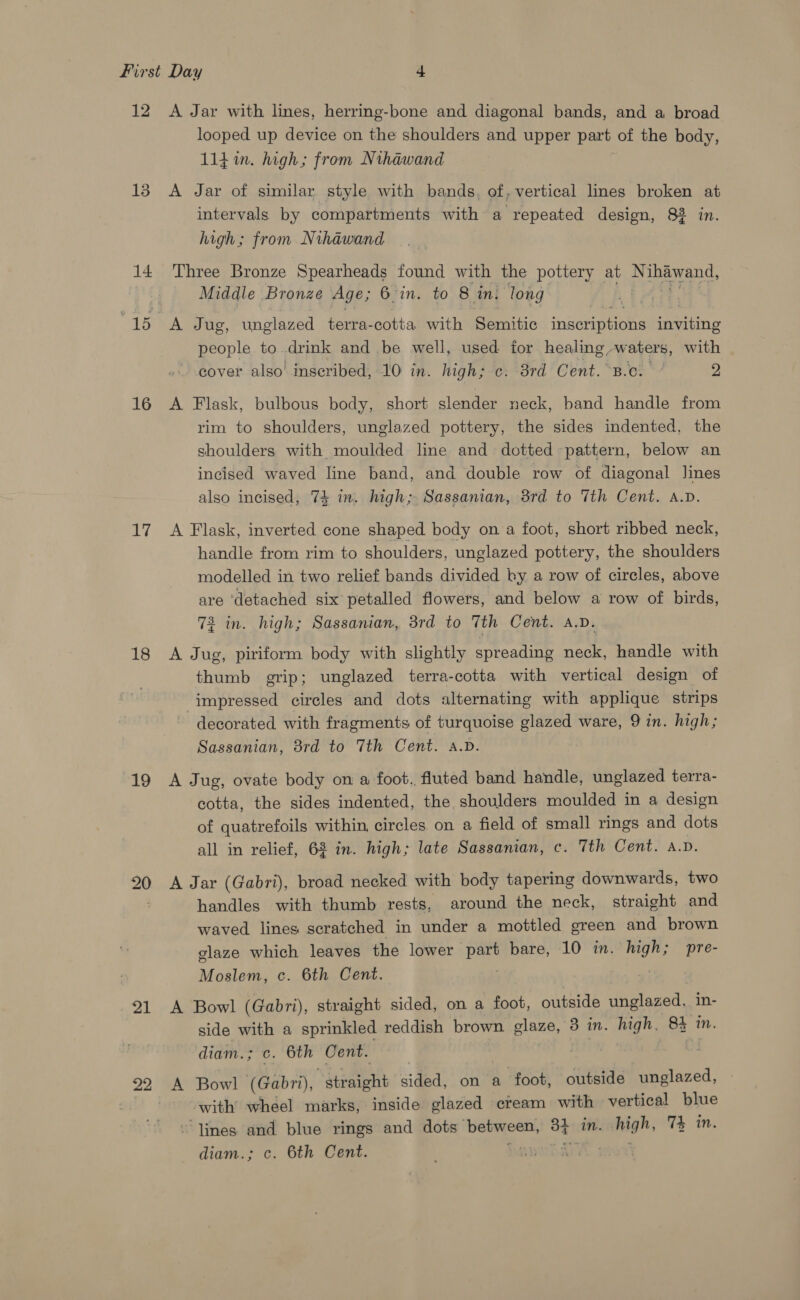 12 13 14 16 17 18 19 21 22 A Jar with lines, herring-bone and diagonal bands, and a broad looped up device on the shoulders and upper part of the body, lit in. high; from Nthawand A Jar of similar style with bands, of, vertical lines broken at intervals by compartments with a repeated design, 82 in. high; from Nihawand Three Bronze Spearheads found with the pottery at N amano, Middle Bronze Age; 6'in. to 8 in: long A Jug, unglazed terra-cotta with Semitic ‘aperenihe deine people to. drink and be well, used for healing, waters, with cover also’ inseribed, 10 in. high; c: 8rd Cent. ‘B.c. ¢ 2 A Flask, bulbous body, short slender neck, band handle from rim to shoulders, unglazed pottery, the sides indented, the shoulders with moulded line and dotted pattern, below an incised waved line band, and double row of diagonal lines also incised, 74 in. high; Sassanian, 3rd to Tth Cent. a.v. A Flask, inverted cone shaped body on a foot, short ribbed neck, handle from rim to shoulders, unglazed pottery, the shoulders modelled in two relief bands divided ky a row of circles, above are ‘detached six petalled flowers, and below a row of birds, 72 in. high; Sassanian, 3rd to 7th Cent. A.D. A Jug, piriform body with slightly spreading neck, handle with thumb grip; unglazed terra-cotta with vertical design of impressed circles and dots alternating with applique strips decorated with fragments of turquoise glazed ware, 9 in. high; Sassanian, 8rd to 7th Cent. A.D. A Jug, ovate body on a foot. fluted band handle, unglazed terra- cotta, the sides indented, the shoulders moulded in a design of quatrefoils within. circles on a field of small rings and dots all in relief, 63 in. high; late Sassanian, c. 7th Cent. a.v. A Jar (Gabri), broad necked with body tapering downwards, two handles with thumb rests, around the neck, straight and waved lines scratched in under a mottled green and brown glaze which leaves the lower part bare, 10 in. sila pre- Moslem, c. 6th Cent. A Bowl (Gabri), straight sided, on a foot, outside unglazed, in- side with a sprinkled reddish brown en 3} in. high, 8% in. diam.; c. 6th Cent. A Bowl (Gabri), Height sided, on a foot, outside unglazed, with whéel marks, inside glazed cream with vertical blue “lines and blue rings and dots” between, 3t in. high, 7k in. diam.; c. 6th Cent. qDwee. |