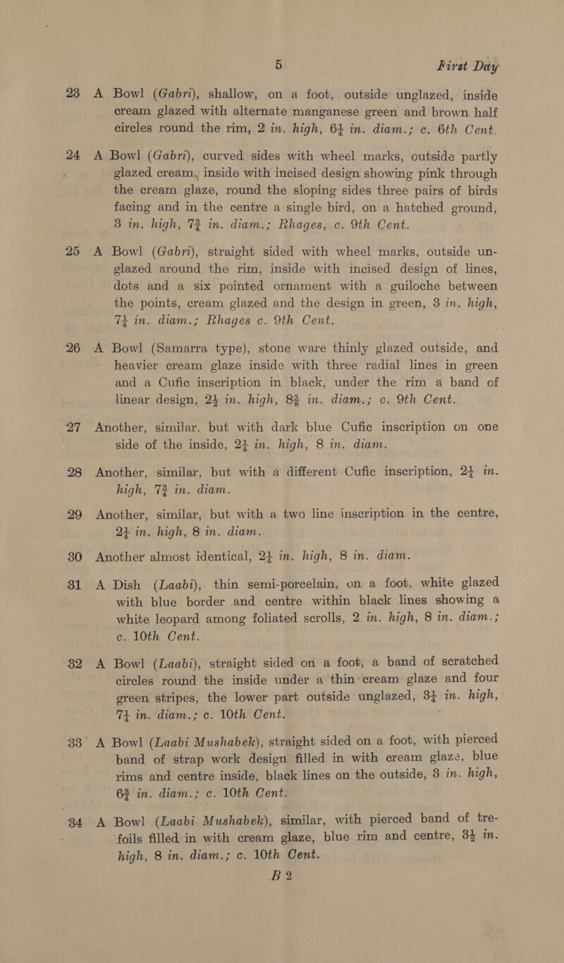 23 24 25 26 27 28 29 30 31 32 34 5 First Day A Bowl (Gabri), shallow, on a foot,. outside unglazed, inside cream glazed with alternate manganese green and brown half circles round the rim, 2 in. high, 64 in. diam.; c. 6th Cent. A Bowl (Gabri), curved sides with wheel marks, outside partly glazed cream, inside with incised design showing pink through the cream glaze, round the sloping sides three pairs of birds facing and in the centre a single bird, on a hatched ground, 3 in. high, 72 in. diam.; Rhages, c. 9th Cent. A Bowl (Gabri), straight sided with wheel marks, outside un- glazed around the rim, inside with incised design of lines, dots and a six pointed ornament with a guiloche between the points, cream glazed and the design in green, 3 in. high, 74 in. diam.; Rhages c. 9th Cent. A Bowl (Samarra type), stone ware thinly glazed outside, and heavier cream glaze inside with three radial lines in green and a Cufic inscription in black, under the rim a band of linear design, 24 in. high, 83 in. diam.; c. 9th Cent. Another, similar. but with dark blue Cufic inscription on one side of the inside, 24 in. high, 8 in. diam. Another, similar, but with a different Cufie inscription, 2} in. high, 72 in. diam. Another, similar, but with a two line inscription in the centre, 24 in. high, 8 in. diam. Another almost identical, 24 in. high, 8 in. diam. A Dish (Laabi), thin semi-porcelain, on a foot, white glazed with blue border and centre within black lines showing a white leopard among foliated scrolls, 2 in. high, 8 in. diam. ; c. 10th Cent. A Bowl (Laabi), straight sided on a foot, a band of scratched circles round the inside under a'thin‘cream glaze and four green stripes, the lower part outside unglazed, 33 i. high, 74 in. diam.; c. 10th Cent. A Bowl (Laabi Mushabek), straight sided on a foot, with pierced band of strap work design filled in with cream glaze, blue rims and centre inside, black lines on the outside, 3 in. high, 63 in. diam.; c. 10th Cent. foils filled in with cream glaze, blue rim and centre, 3} in. high, 8 in. diam.; c. 10th Cent. B2