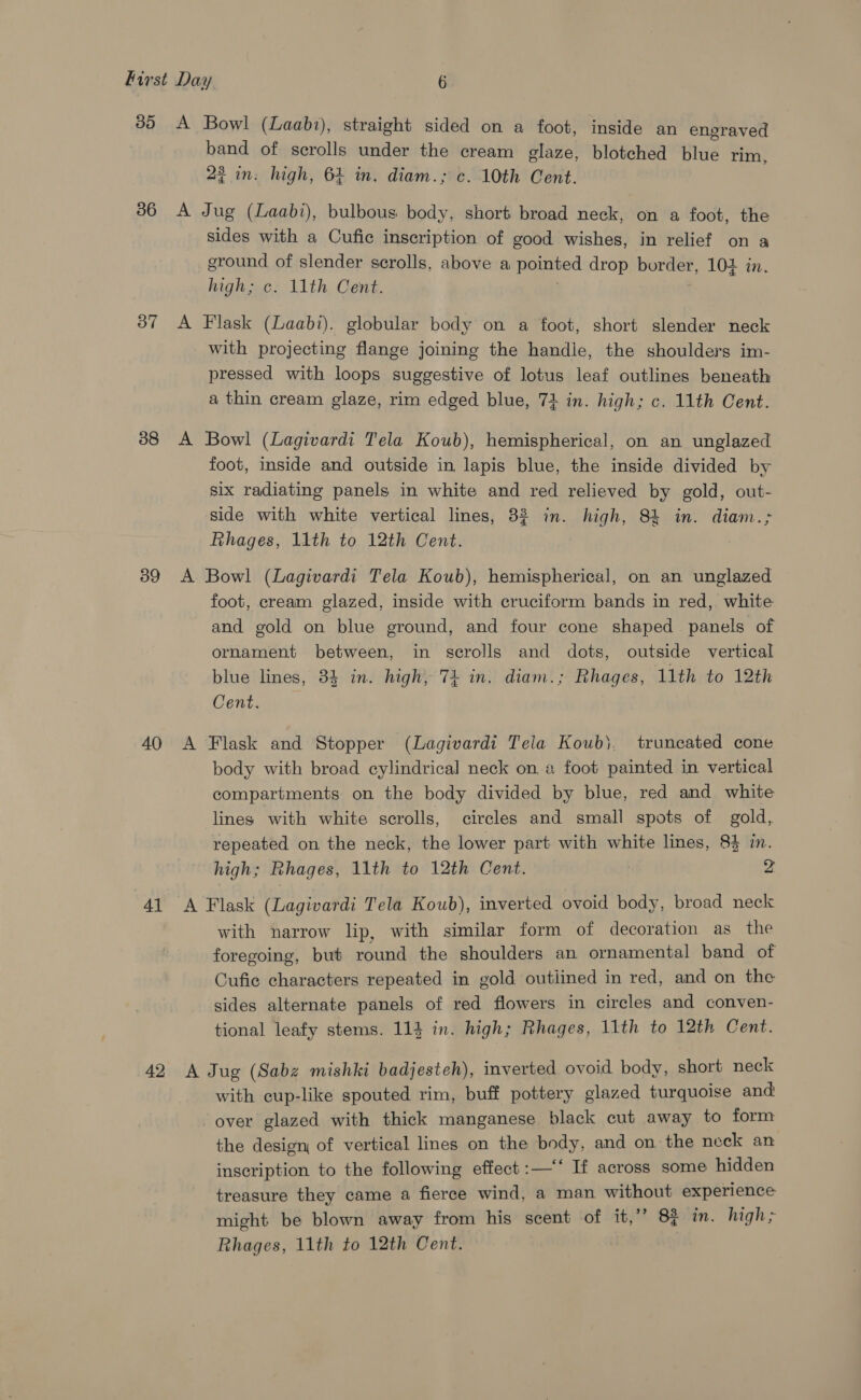 35 36 37 38 39 40 4] 42 A Bowl (Laabi), straight sided on a foot, inside an engraved band of scrolls under the cream glaze, blotched blue rim, 2? in: high, 64 in. diam.; c. 10th Cent. A Jug (Laabi), bulbous body, short broad neck, on a foot, the sides with a Cufic inscription of good wishes, in relief on a ground of slender scrolls, above a pointed drop border, 104 in. high, c- 11th, Cent. A Flask (Laabi). globular body on a foot, short slender neck with projecting flange joining the handle, the shoulders im- pressed with loops suggestive of lotus leaf outlines beneath a thin cream glaze, rim edged blue, 74 in. high; c. 11th Cent. A Bowl (Lagivardi Tela Koub), hemispherical, on an unglazed foot, inside and outside in lapis blue, the inside divided by six radiating panels in white and red relieved by gold, out- side with white vertical lines, 32 in. high, 84 in. diam.; Rhages, 11th to 12th Cent. A Bowl (Lagivardi Tela Koub), hemispherical, on an unglazed foot, cream glazed, inside with cruciform bands in red, white and gold on blue ground, and four cone shaped panels of ornament between, in scrolls and dots, outside vertical blue lines, 84 in. high, 74 in. diam.; Rhages, 11th to 12th Cent. A Flask and Stopper (Lagivardi Tela Koub}, truncated cone body with broad cylindrical neck on a foot painted in vertical compartments on the body divided by blue, red and white lines with white scrolls, circles and small spots of gold, repeated on the neck, the lower part with white lines, 83 in. high; Rhages, 11th to 12th Cent. 7 A Flask (Lagivardi Tela Koub), inverted ovoid body, broad neck with narrow lip, with similar form of decoration as the foregoing, but round the shoulders an ornamental band of Cufic characters repeated in gold outlined in red, and on the sides alternate panels of red flowers in circles and conven- tional leafy stems. 114 in. high; Rhages, 11th to 12th Cent. A Jug (Sabz mishki badjesteh), inverted ovoid body, short neck with cup-like spouted rim, buff pottery glazed turquoise and over glazed with thick manganese black cut away to form the design of vertical lines on the body, and on the neck an inscription to the following effect:—‘‘ If across some hidden treasure they came a fierce wind, a man without experience might be blown away from his scent of it,’’ 8% im. high; Rhages, 11th to 12th Cent.