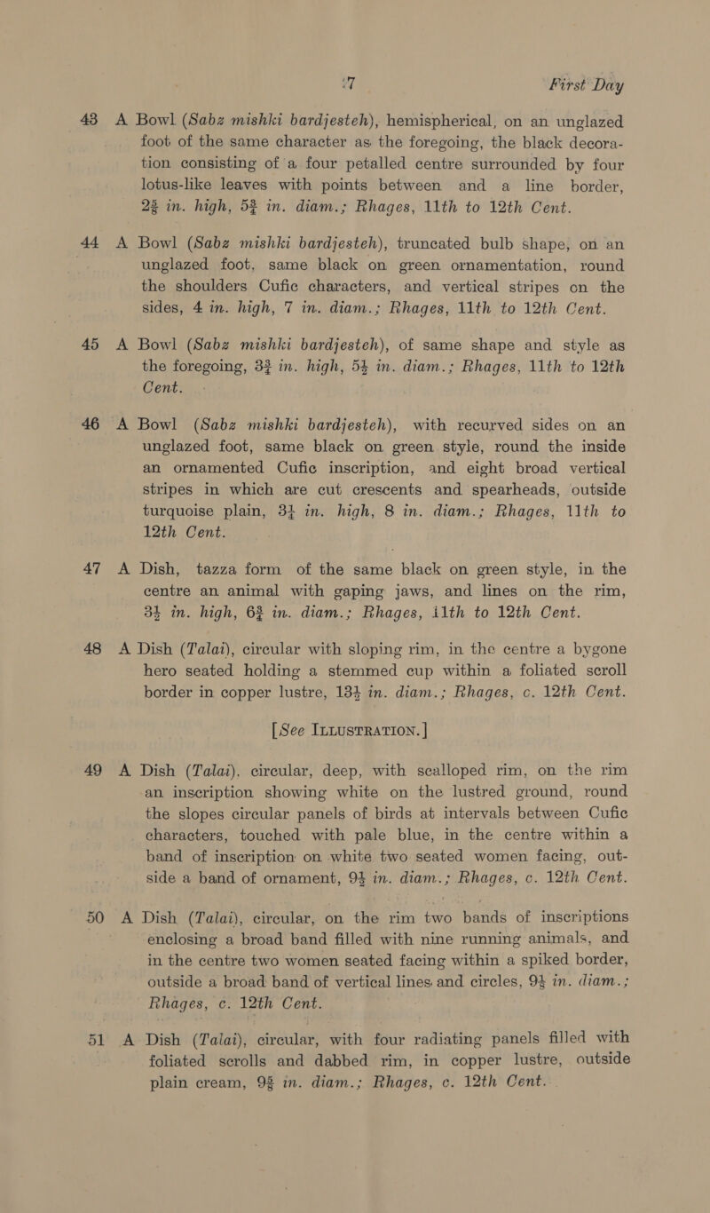 43 di 45 46 47 48 49 50 eT First Day A Bowl (Sabz mishki bardjesteh), hemispherical, on an unglazed foot of the same character as the foregoing, the black decora- tion consisting of a four petalled centre surrounded by four lotus-like leaves with points between and a line border, 23 in. high, 52 in. diam.; Rhages, 11th to 12th Cent. A Bowl (Sabz mishki bardjesteh), truncated bulb shape, on an unglazed foot, same black on green ornamentation, round the shoulders Cufic characters, and vertical stripes on the sides, 4 in. high, 7 in. diam.; Rhages, 11th to 12th Cent. A Bowl (Sabz mishki bardjesteh), of same shape and style as the foregoing, 32 in. high, 54 in. diam.; Rhages, 11th to 12th Cent. A Bowl (Sabz mishki bardjesteh), with recurved sides on an unglazed foot, same black on green style, round the inside an ornamented Cufic inscription, and eight broad vertical stripes in which are cut crescents and spearheads, outside turquoise plain, 34 in. high, 8 in. diam.; Rhages, 11th to 12th Cent. A Dish, tazza form of the same black on green style, in the centre an animal with gaping jaws, and lines on the rim, 34 in. high, 62 in. diam.; Rhages, ilth to 12th Cent. A Dish (Talat), circular with sloping rim, in the centre a bygone hero seated holding a stemmed cup within a foliated scroll border in copper lustre, 184 in. diam.; Rhages, c. 12th Cent. [See ILLUSTRATION. | A Dish (Talai), circular, deep, with scalloped rim, on the rim an inscription showing white on the lustred ground, round the slopes circular panels of birds at intervals between Cufic characters, touched with pale blue, in the centre within a band of inscription on white two seated women facing, out- side a band of ornament, 94 in. diam.; Rhages, c. 12th Cent. A Dish (Talai), circular, on the rim two bands of inscriptions enclosing a broad band filled with nine running animals, and in the centre two women seated facing within a spiked border, outside a broad: band of vertical lines and circles, 94 in. diam. ; Rhages, c. 12th Cent. A Dish (Talai), circular, with four radiating panels filled with foliated scrolls and dabbed rim, in copper lustre, outside plain cream, 9% in. diam.; Rhages, c. 12th Cent.