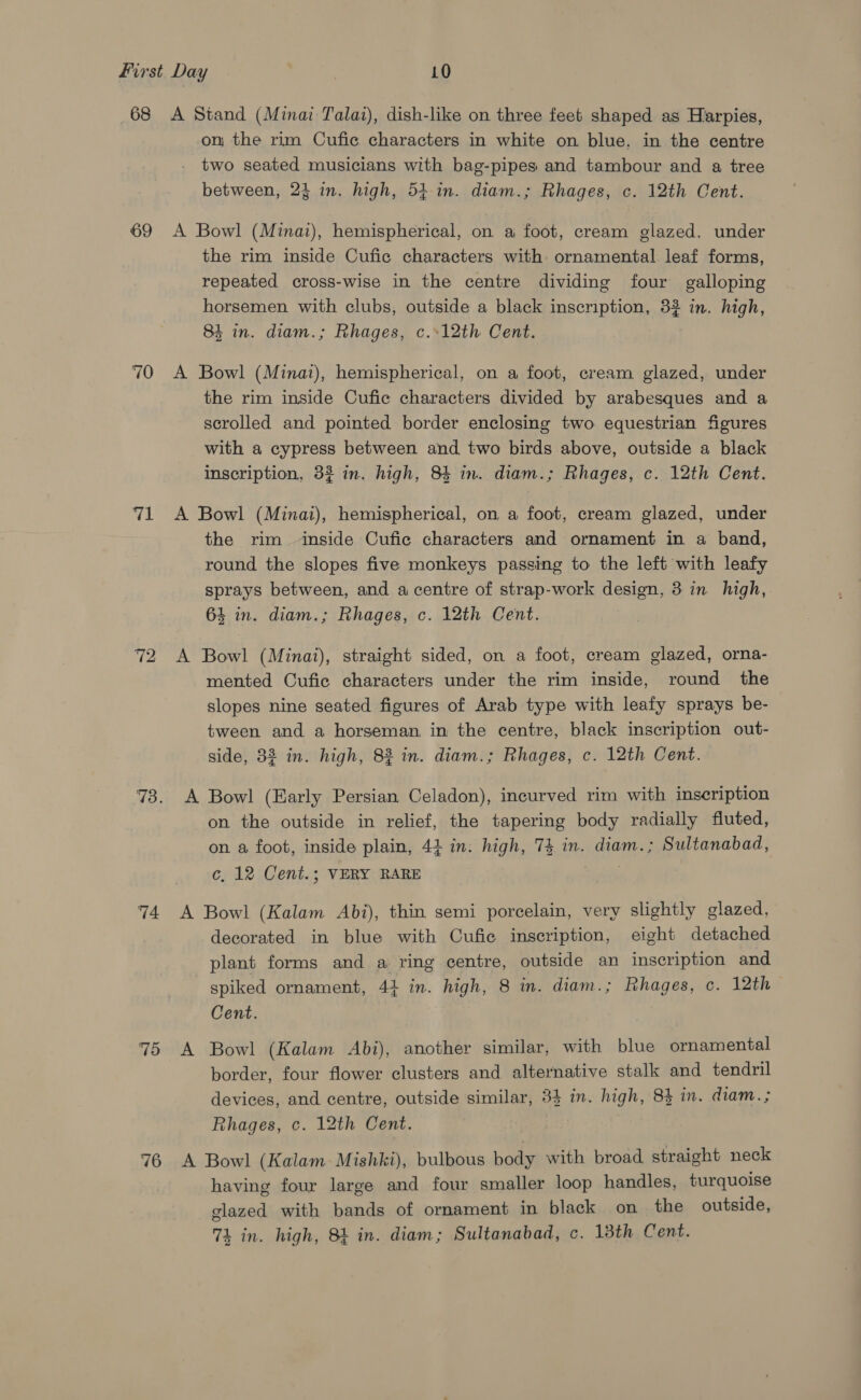 69 70 71 72 74 75 76 on the rim Cufic characters in white on blue, in the centre two seated musicians with bag-pipes and tambour and a tree between, 24 in. high, 54 in. diam.; Rhages, c. 12th Cent. the rim inside Cufic characters with ornamental leaf forms, repeated cross-wise in the centre dividing four galloping horsemen with clubs, outside a black inscription, 32 in. high, 84 in. diam.; Rhages, c.-12th Cent. the rim inside Cufie characters divided by arabesques and a scrolled and pointed border enclosing two equestrian figures with a cypress between and two birds above, outside a black inscription, 32 in. high, 84 in. diam.; Rhages, c. 12th Cent. the rim inside Cufic characters and ornament in a band, round the slopes five monkeys passing to the left with leafy sprays between, and a centre of strap-work design, 3 in high, 64 in. diam.; Rhages, c. 12th Cent. mented Cufic characters under the rim inside, round the slopes nine seated figures of Arab type with leafy sprays be- tween and a horseman in the centre, black inscription out- side, 382 in. high, 82 in. diam.; Rhages, c. 12th Cent. on a foot, inside plain, 44 in. high, 74 in. diam.; Sultanabad, c, 12 Cent.; VERY RARE decorated in blue with Cufie inscription, eight detached plant forms and a ring centre, outside an inscription and spiked ornament, 44 in. high, 8 in. diam.; Rhages, c. 12th Cent. border, four flower clusters and alternative stalk and tendril devices, and centre, outside similar, 34 in. high, 84 in. diam. ; Rhages, c. 12th Cent. having four large and four smaller loop handles, turquoise glazed with bands of ornament in black on the outside, 74 in. high, 81 in. diam; Sultanabad, c. 13th Cent.