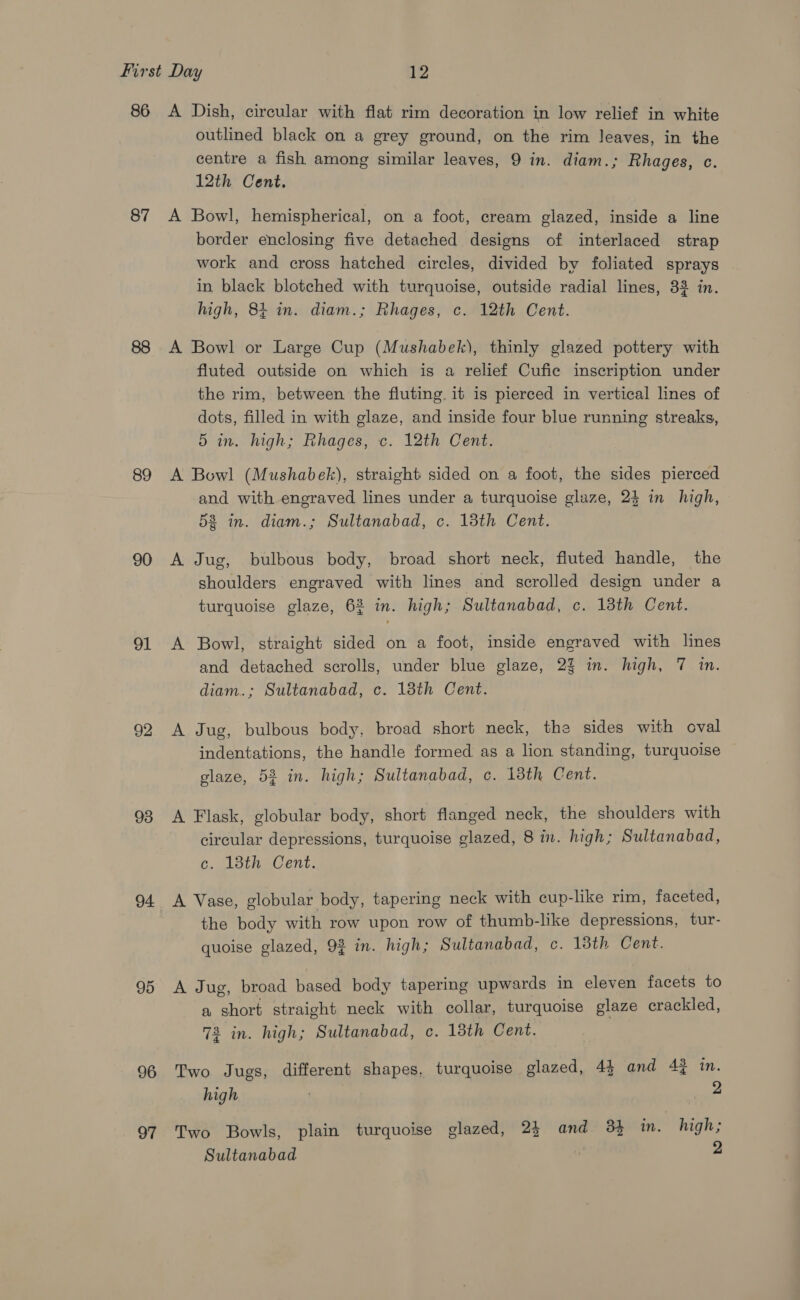 87 89 90 o1 92 93 94 95 96 97 outlined black on a grey ground, on the rim leaves, in the centre a fish among similar leaves, 9 in. diam.; Rhages, c. 12th Cent. A Bowl, hemispherical, on a foot, cream glazed, inside a line border enclosing five detached designs of interlaced strap work and cross hatched circles, divided by foliated sprays in black blotched with turquoise, outside radial lines, 33 in. high, 81 in. diam.; Rhages, c. 12th Cent. A Bowl or Large Cup (Mushabek), thinly glazed pottery with fluted outside on which is a relief Cufie inscription under the rim, between the fluting. it is pierced in vertical lines of dots, filled in with glaze, and inside four blue running streaks, 5 in. high; Rhages, c. 12th Cent. A Bowl (Mushabek), straight sided on a foot, the sides pierced and with engraved lines under a turquoise glaze, 24 in high, 538 in. diam.; Sultanabad, c. 13th Cent. A Jug, bulbous body, broad short neck, fluted handle, the shoulders engraved with lines and scrolled design under a turquoise glaze, 62 in. high; Sultanabad, c. 13th Cent. A Bowl, straight sided on a foot, inside engraved with lines and detached scrolls, under blue glaze, 23 in. high, 7 in. diam.; Sultanabad, c. 13th Cent. A Jug, bulbous body, broad short neck, the sides with oval indentations, the handle formed as a lion standing, turquoise glaze, 52 in. high; Sultanabad, c. 13th Cent. A Flask, globular body, short flanged neck, the shoulders with circular depressions, turquoise glazed, 8 in. high; Sultanabad, c. 13th Cent. A Vase, globular body, tapering neck with cup-like rim, faceted, the body with row upon row of thumb-like depressions, tur- quoise glazed, 9% in. high; Sultanabad, c. 13th Cent. A Jug, broad based body tapering upwards in eleven facets to a short straight neck with collar, turquoise glaze crackled, 73 in. high; Sultanabad, c. 13th Cent. Two Jugs, different shapes, turquoise glazed, 44 and 4% in. high | 2 Two Bowls, plain turquoise glazed, 24 and 3} im. high; Sultanabad 2