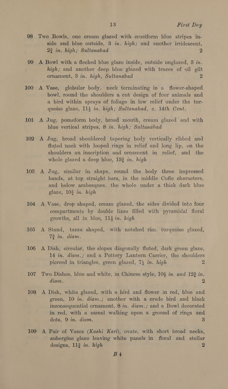 98 100 101 102 103 104. 105 106 107 108 109 13 First Day Two Bowls, one cream glazed with cruciform blue stripes in- side and blue outside, 3 in. high; and another irridescent, 22 in. high; Sultanabad 2 A, Bowl! with a flecked blue glaze inside, outside unglazed, 3 in. high; and another deep blue glazed with traces of oil gilt ornament, 3 in. high, Sultanabad 2 A Vase, globular body, neck terminating in a _ flower-shaped bowl, round the shoulders a cut design of four animals and a bird within sprays of foliage in-low relief under the tur- quoise glaze, 114 in. high; Sultanabad, c. 14th Cent. A Jug, pomeform body, broad mouth, cream glazed and with blue vertical stripes, 8 in. high; Sultanabad A Jug, broad shouldered tapering body vertically ribbed and fluted neck with looped rings in relief and long lip, on the shoulders an inscription and ornament in relief, and _ the whole glazed a deep blue, 182 in. high A Jug, similar in shape, round the body three impressed bands, at top straight bars, in the middle Cufie characters, and below arabesques, the whole under a thick dark blue glaze, 104 in. high A Vase, drop shaped, cream glazed, the sides divided into four compartments by double lines filled with pyramidal floral growths, all in blue, 11$%n. high — A Stand, tazza shaped, with notched rim. turquoise glazed, 72 in. diam. A, Dish, circular, the slopes diagonally fluted, dark green glaze, 14 in. diam.; and a Pottery Lantern Carrier, the shoulders pierced in triangles, green glazed, 74 in. high 2 Two Dishes, blue and white, in Chinese style, 104 in. and 123 in. diam. 2 A Dish, white glazed, with a bird and flower in red, blue and green, 10 in. diam.; another with a crude bird and black inconsequential ornament, 8 in. diam.; and a Bowl decorated in red, with a camel walking upon a ground of rings and dots, 9 in. diam. 3 A Pair of Vases (Kashi Kari), ovate, with short broad necks, aubergine glaze leaving white panels in floral and_ stellar designs, 113 in. high 2 BA